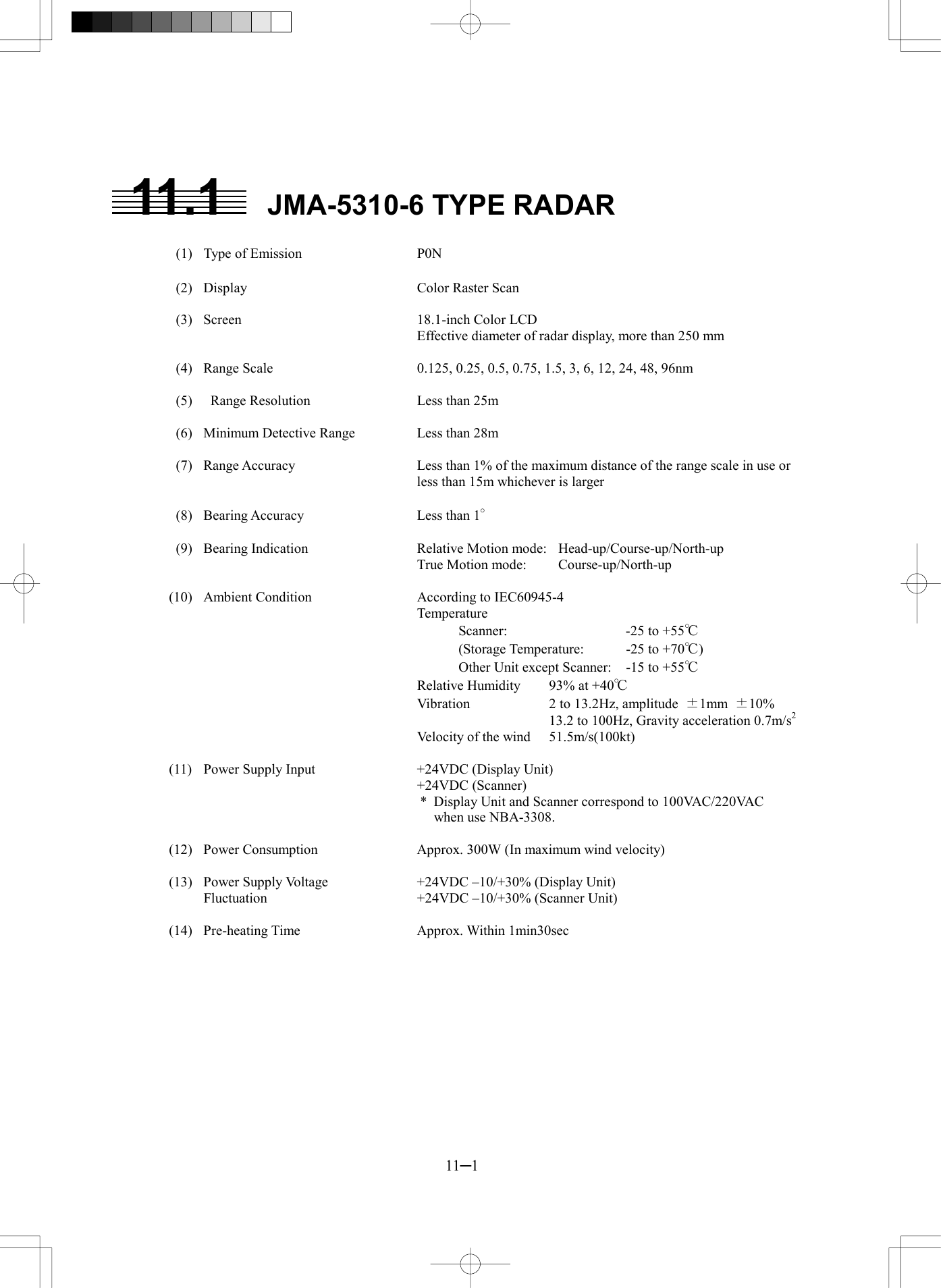  11─1  11.1  JMA-5310-6 TYPE RADAR    (1)  Type of Emission  P0N    (2)  Display  Color Raster Scan    (3)  Screen  18.1-inch Color LCD Effective diameter of radar display, more than 250 mm    (4)  Range Scale  0.125, 0.25, 0.5, 0.75, 1.5, 3, 6, 12, 24, 48, 96nm    (5)    Range Resolution  Less than 25m    (6)  Minimum Detective Range  Less than 28m    (7)  Range Accuracy  Less than 1% of the maximum distance of the range scale in use or less than 15m whichever is larger    (8)  Bearing Accuracy  Less than 1&deg;    (9)  Bearing Indication  Relative Motion mode:  Head-up/Course-up/North-up     True Motion mode:  Course-up/North-up  (10)  Ambient Condition  According to IEC60945-4    Temperature       Scanner:  -25 to +55℃       (Storage Temperature:  -25 to +70℃)       Other Unit except Scanner:  -15 to +55℃     Relative Humidity  93% at +40℃     Vibration  2 to 13.2Hz, amplitude  &plusmn;1mm  &plusmn;10%         13.2 to 100Hz, Gravity acceleration 0.7m/s2     Velocity of the wind  51.5m/s(100kt)  (11)  Power Supply Input  +24VDC (Display Unit)    +24VDC (Scanner) *  Display Unit and Scanner correspond to 100VAC/220VAC when use NBA-3308.  (12)  Power Consumption  Approx. 300W (In maximum wind velocity)  (13)  Power Supply Voltage    +24VDC &ndash;10/+30% (Display Unit)   Fluctuation  +24VDC &ndash;10/+30% (Scanner Unit)  (14)  Pre-heating Time  Approx. Within 1min30sec   