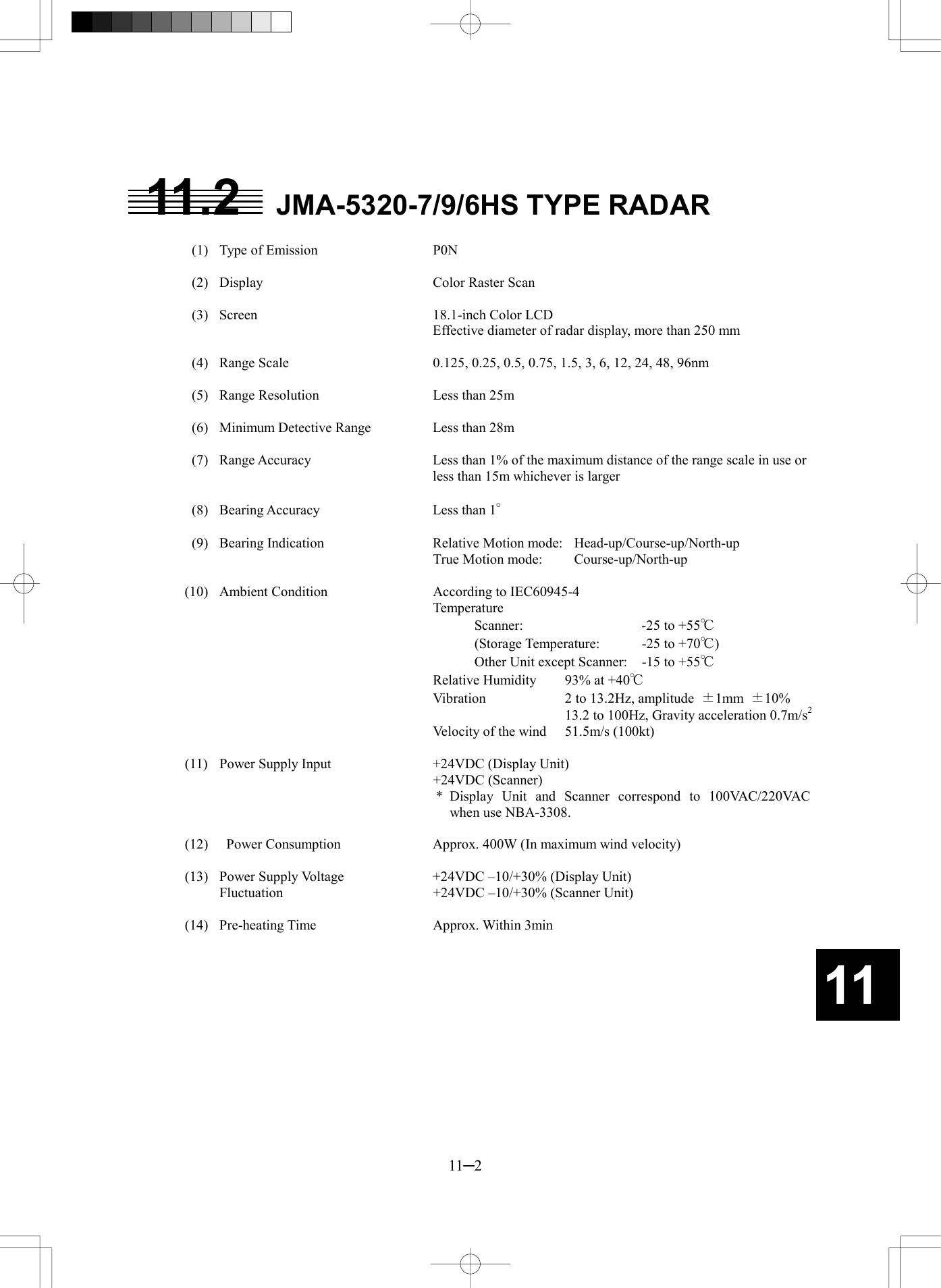   11─2 11 11.2  JMA-5320-7/9/6HS TYPE RADAR    (1)  Type of Emission  P0N    (2)  Display  Color Raster Scan    (3)  Screen  18.1-inch Color LCD Effective diameter of radar display, more than 250 mm    (4)  Range Scale  0.125, 0.25, 0.5, 0.75, 1.5, 3, 6, 12, 24, 48, 96nm    (5)  Range Resolution  Less than 25m    (6)  Minimum Detective Range  Less than 28m    (7)  Range Accuracy  Less than 1% of the maximum distance of the range scale in use or less than 15m whichever is larger    (8)  Bearing Accuracy  Less than 1&deg;    (9)  Bearing Indication  Relative Motion mode:  Head-up/Course-up/North-up     True Motion mode:  Course-up/North-up  (10)  Ambient Condition  According to IEC60945-4    Temperature       Scanner:  -25 to +55℃       (Storage Temperature:  -25 to +70℃)       Other Unit except Scanner:  -15 to +55℃     Relative Humidity  93% at +40℃     Vibration  2 to 13.2Hz, amplitude  &plusmn;1mm  &plusmn;10%         13.2 to 100Hz, Gravity acceleration 0.7m/s2     Velocity of the wind  51.5m/s (100kt)  (11)  Power Supply Input  +24VDC (Display Unit)    +24VDC (Scanner) * Display Unit and Scanner correspond to 100VAC/220VAC when use NBA-3308.  (12)    Power Consumption  Approx. 400W (In maximum wind velocity)  (13)  Power Supply Voltage    +24VDC &ndash;10/+30% (Display Unit)   Fluctuation  +24VDC &ndash;10/+30% (Scanner Unit)  (14)  Pre-heating Time  Approx. Within 3min 