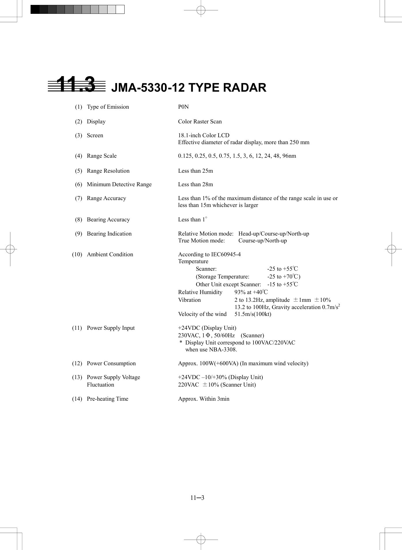  11─3  11.3  JMA-5330-12 TYPE RADAR    (1)  Type of Emission  P0N    (2)  Display  Color Raster Scan    (3)  Screen  18.1-inch Color LCD Effective diameter of radar display, more than 250 mm    (4)  Range Scale  0.125, 0.25, 0.5, 0.75, 1.5, 3, 6, 12, 24, 48, 96nm    (5)  Range Resolution  Less than 25m    (6)  Minimum Detective Range  Less than 28m    (7)  Range Accuracy  Less than 1% of the maximum distance of the range scale in use or less than 15m whichever is larger    (8)  Bearing Accuracy  Less than 1&deg;    (9)  Bearing Indication  Relative Motion mode:  Head-up/Course-up/North-up     True Motion mode:  Course-up/North-up  (10)  Ambient Condition  According to IEC60945-4    Temperature       Scanner:  -25 to +55℃       (Storage Temperature:  -25 to +70℃)       Other Unit except Scanner:  -15 to +55℃     Relative Humidity  93% at +40℃     Vibration  2 to 13.2Hz, amplitude  &plusmn;1mm  &plusmn;10%       13.2 to 100Hz, Gravity acceleration 0.7m/s2     Velocity of the wind  51.5m/s(100kt)  (11)  Power Supply Input  +24VDC (Display Unit)    230VAC, 1&Phi;, 50/60Hz  (Scanner) *  Display Unit correspond to 100VAC/220VAC   when use NBA-3308.  (12)  Power Consumption  Approx. 100W(+600VA) (In maximum wind velocity)  (13)  Power Supply Voltage    +24VDC &ndash;10/+30% (Display Unit)  Fluctuation  220VAC &plusmn;10% (Scanner Unit)  (14)  Pre-heating Time  Approx. Within 3min  