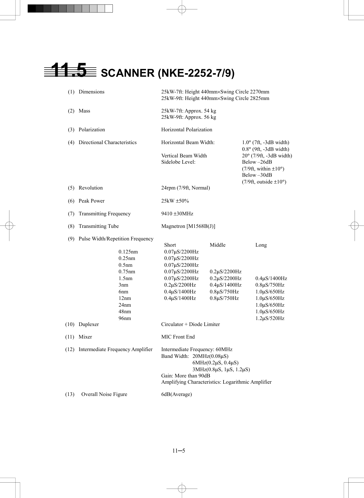  11─5 11.5 SCANNER (NKE-2252-7/9)    (1)  Dimensions  25kW-7ft: Height 440mm&acute;Swing Circle 2270mm     25kW-9ft: Height 440mm&acute;Swing Circle 2825mm    (2)  Mass  25kW-7ft: Approx. 54 kg     25kW-9ft: Approx. 56 kg   (3)  Polarization  Horizontal Polarization   (4)  Directional Characteristics Horizontal Beam Width:  1.0&deg; (7ft, -3dB width)        0.8&deg; (9ft, -3dB width)    Vertical Beam Width  20&deg; (7/9ft, -3dB width)     Sidelobe Level:    Below &ndash;26dB          (7/9ft, within &plusmn;10&deg;)        Below &ndash;30dB         (7/9ft, outside &plusmn;10&deg;)   (5)  Revolution  24rpm (7/9ft, Normal)   (6)  Peak Power  25kW &plusmn;50%   (7)  Transmitting Frequency  9410 &plusmn;30MHz   (8)  Transmitting Tube  Magnetron [M1568B(J)]   (9)  Pulse Width/Repetition Frequency      Short  Middle  Long 0.125nm   0.07mS/2200Hz 0.25nm   0.07mS/2200Hz 0.5nm   0.07mS/2200Hz 0.75nm   0.07mS/2200Hz 0.2mS/2200Hz 1.5nm   0.07mS/2200Hz 0.2mS/2200Hz 0.4mS/1400Hz 3nm   0.2mS/2200Hz 0.4mS/1400Hz 0.8mS/750Hz 6nm   0.4mS/1400Hz 0.8mS/750Hz 1.0mS/650Hz 12nm   0.4mS/1400Hz 0.8mS/750Hz 1.0mS/650Hz 24nm      1.0mS/650Hz 48nm      1.0mS/650Hz 96nm      1.2mS/520Hz (10)  Duplexer  Circulator + Diode Limiter  (11)  Mixer  MIC Front End  (12)  Intermediate Frequency Amplifier   Intermediate Frequency: 60MHz    Band Width: 20MHz(0.08mS)      6MHz(0.2mS, 0.4mS)      3MHz(0.8mS, 1mS, 1.2mS)     Gain: More than 90dB     Amplifying Characteristics: Logarithmic Amplifier  (13)    Overall Noise Figure  6dB(Average) 