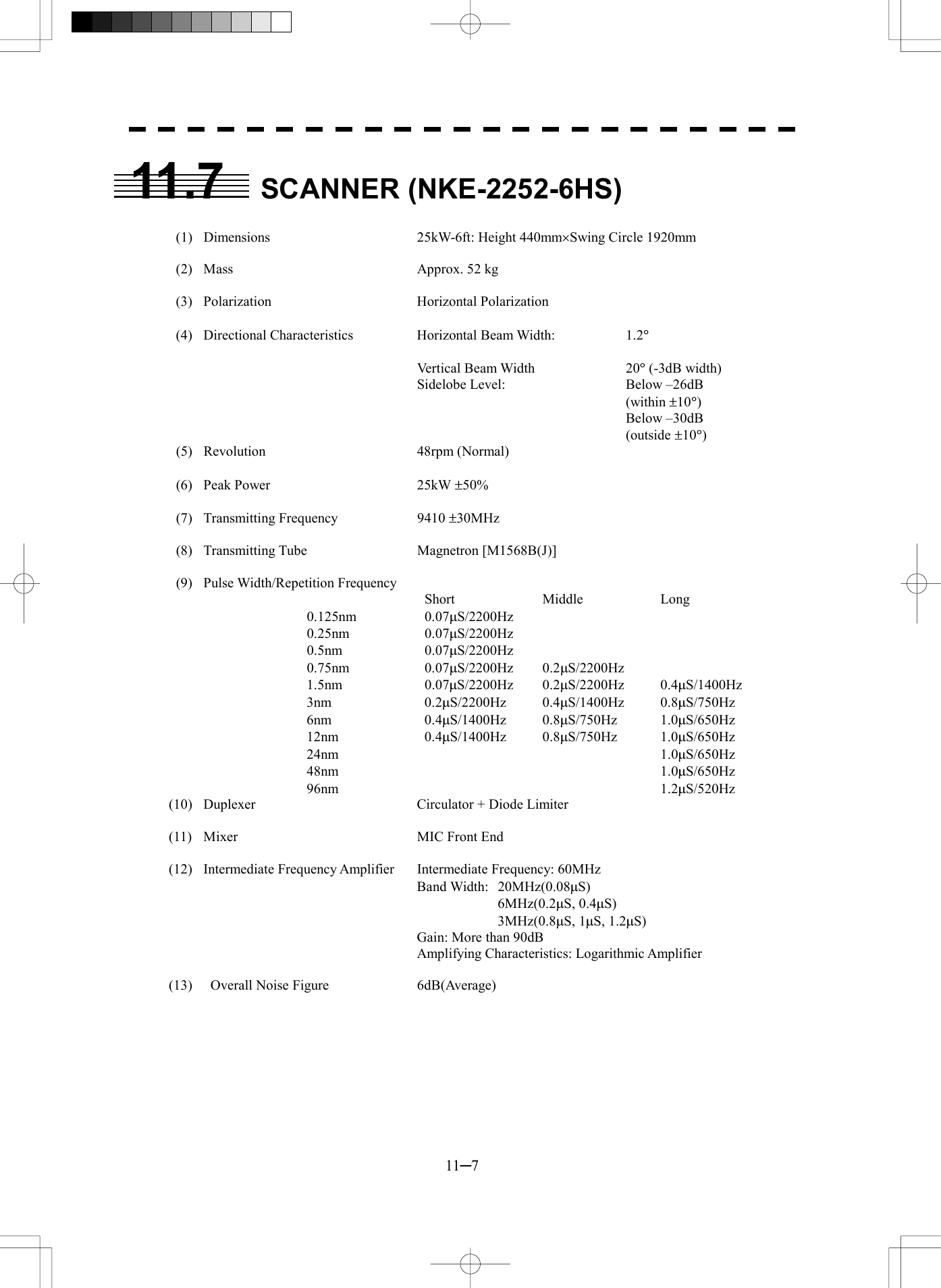  11─7 11.7 SCANNER (NKE-2252-6HS)    (1)  Dimensions  25kW-6ft: Height 440mm&acute;Swing Circle 1920mm       (2)  Mass  Approx. 52 kg      (3)  Polarization  Horizontal Polarization   (4)  Directional Characteristics Horizontal Beam Width:  1.2&deg;            Vertical Beam Width  20&deg; (-3dB width)     Sidelobe Level:    Below &ndash;26dB          (within &plusmn;10&deg;)        Below &ndash;30dB         (outside &plusmn;10&deg;)  (5)  Revolution  48rpm (Normal)   (6)  Peak Power  25kW &plusmn;50%   (7)  Transmitting Frequency  9410 &plusmn;30MHz   (8)  Transmitting Tube  Magnetron [M1568B(J)]   (9)  Pulse Width/Repetition Frequency      Short  Middle  Long 0.125nm   0.07mS/2200Hz 0.25nm   0.07mS/2200Hz 0.5nm   0.07mS/2200Hz 0.75nm   0.07mS/2200Hz 0.2mS/2200Hz 1.5nm   0.07mS/2200Hz 0.2mS/2200Hz 0.4mS/1400Hz 3nm   0.2mS/2200Hz 0.4mS/1400Hz 0.8mS/750Hz 6nm   0.4mS/1400Hz 0.8mS/750Hz 1.0mS/650Hz 12nm   0.4mS/1400Hz 0.8mS/750Hz 1.0mS/650Hz 24nm      1.0mS/650Hz 48nm      1.0mS/650Hz 96nm      1.2mS/520Hz (10)  Duplexer  Circulator + Diode Limiter  (11)  Mixer  MIC Front End  (12)  Intermediate Frequency Amplifier   Intermediate Frequency: 60MHz    Band Width: 20MHz(0.08mS)      6MHz(0.2mS, 0.4mS)      3MHz(0.8mS, 1mS, 1.2mS)     Gain: More than 90dB     Amplifying Characteristics: Logarithmic Amplifier  (13)    Overall Noise Figure  6dB(Average) 