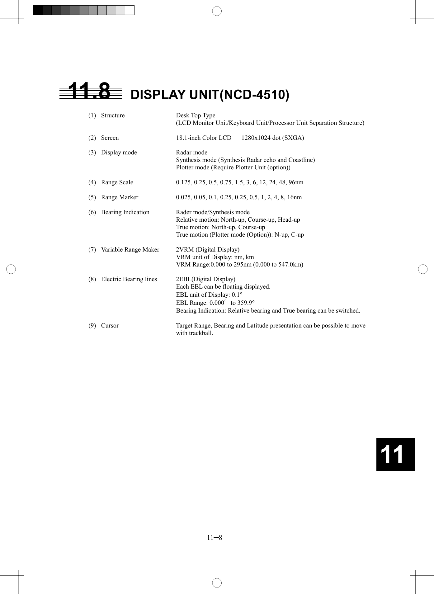   11─8 11 11.8 DISPLAY UNIT(NCD-4510)    (1)  Structure  Desk Top Type   (LCD Monitor Unit/Keyboard Unit/Processor Unit Separation Structure)   (2)  Screen  18.1-inch Color LCD   1280x1024 dot (SXGA)    (3)  Display mode  Radar mode     Synthesis mode (Synthesis Radar echo and Coastline)     Plotter mode (Require Plotter Unit (option))    (4)  Range Scale  0.125, 0.25, 0.5, 0.75, 1.5, 3, 6, 12, 24, 48, 96nm    (5)  Range Marker  0.025, 0.05, 0.1, 0.25, 0.25, 0.5, 1, 2, 4, 8, 16nm    (6)  Bearing Indication  Rader mode/Synthesis mode     Relative motion: North-up, Course-up, Head-up     True motion: North-up, Course-up     True motion (Plotter mode (Option)): N-up, C-up    (7)  Variable Range Maker  2VRM (Digital Display)     VRM unit of Display: nm, km     VRM Range:0.000 to 295nm (0.000 to 547.0km)    (8)  Electric Bearing lines  2EBL(Digital Display)     Each EBL can be floating displayed.     EBL unit of Display: 0.1&deg;     EBL Range: 0.000&deg;to 359.9&deg;     Bearing Indication: Relative bearing and True bearing can be switched.    (9)  Cursor  Target Range, Bearing and Latitude presentation can be possible to move with trackball. 