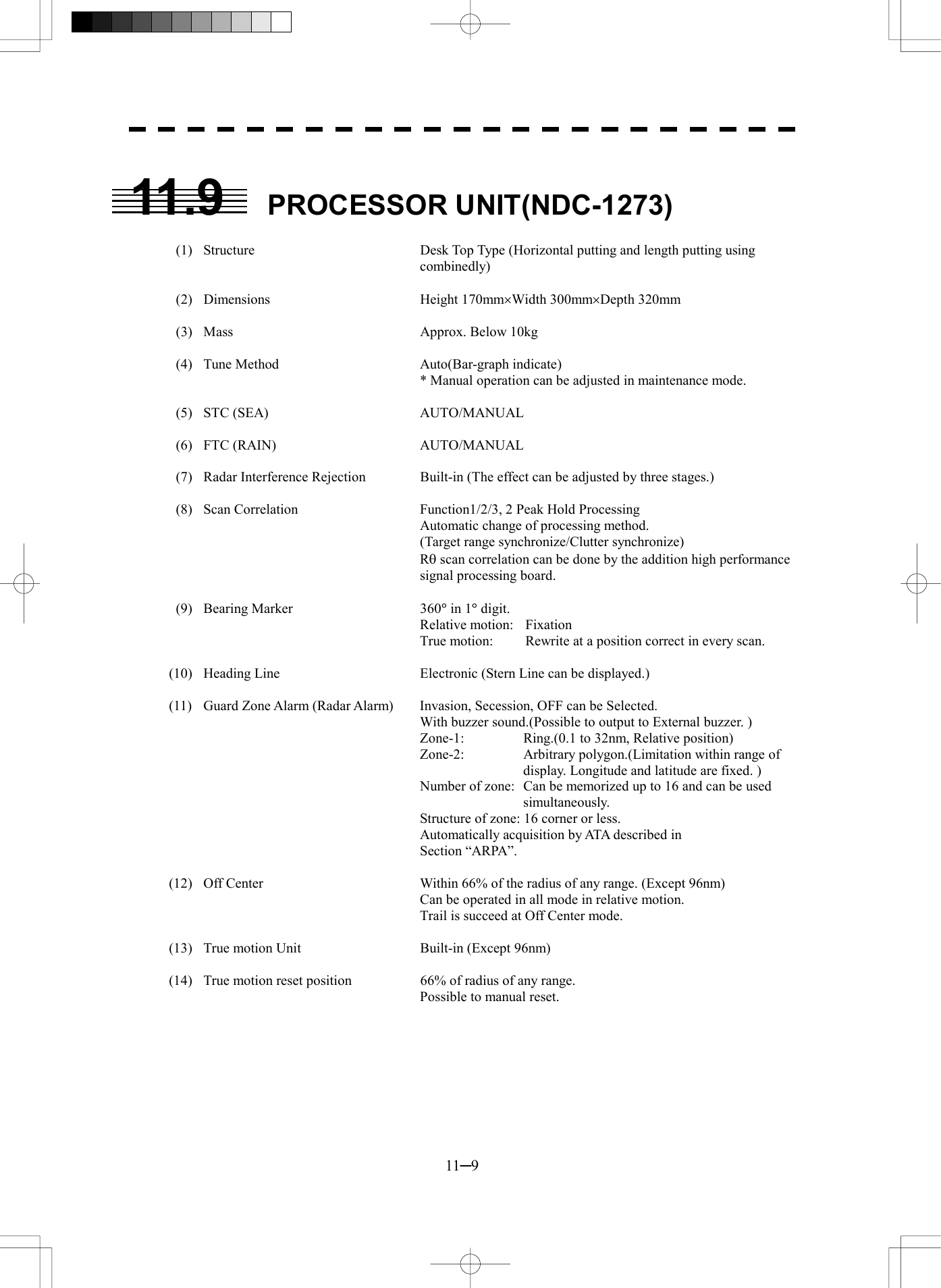  11─9  11.9 PROCESSOR UNIT(NDC-1273)    (1)  Structure  Desk Top Type (Horizontal putting and length putting using combinedly)   (2)  Dimensions  Height 170mm&acute;Width 300mm&acute;Depth 320mm    (3)  Mass  Approx. Below 10kg    (4)  Tune Method  Auto(Bar-graph indicate)     * Manual operation can be adjusted in maintenance mode.   (5)  STC (SEA)  AUTO/MANUAL   (6)  FTC (RAIN)  AUTO/MANUAL    (7)  Radar Interference Rejection  Built-in (The effect can be adjusted by three stages.)    (8)  Scan Correlation  Function1/2/3, 2 Peak Hold Processing     Automatic change of processing method.       (Target range synchronize/Clutter synchronize)    Rq scan correlation can be done by the addition high performance signal processing board.   (9)  Bearing Marker  360&deg; in 1&deg; digit.    Relative motion: Fixation     True motion:  Rewrite at a position correct in every scan.  (10)  Heading Line  Electronic (Stern Line can be displayed.)  (11)  Guard Zone Alarm (Radar Alarm)  Invasion, Secession, OFF can be Selected.     With buzzer sound.(Possible to output to External buzzer. )     Zone-1:  Ring.(0.1 to 32nm, Relative position)     Zone-2:  Arbitrary polygon.(Limitation within range of display. Longitude and latitude are fixed. )     Number of zone:  Can be memorized up to 16 and can be used simultaneously.     Structure of zone: 16 corner or less.     Automatically acquisition by ATA described in      Section &ldquo;ARPA&rdquo;.  (12)  Off Center  Within 66% of the radius of any range. (Except 96nm)     Can be operated in all mode in relative motion.     Trail is succeed at Off Center mode.  (13)  True motion Unit  Built-in (Except 96nm)  (14)  True motion reset position  66% of radius of any range.     Possible to manual reset.  