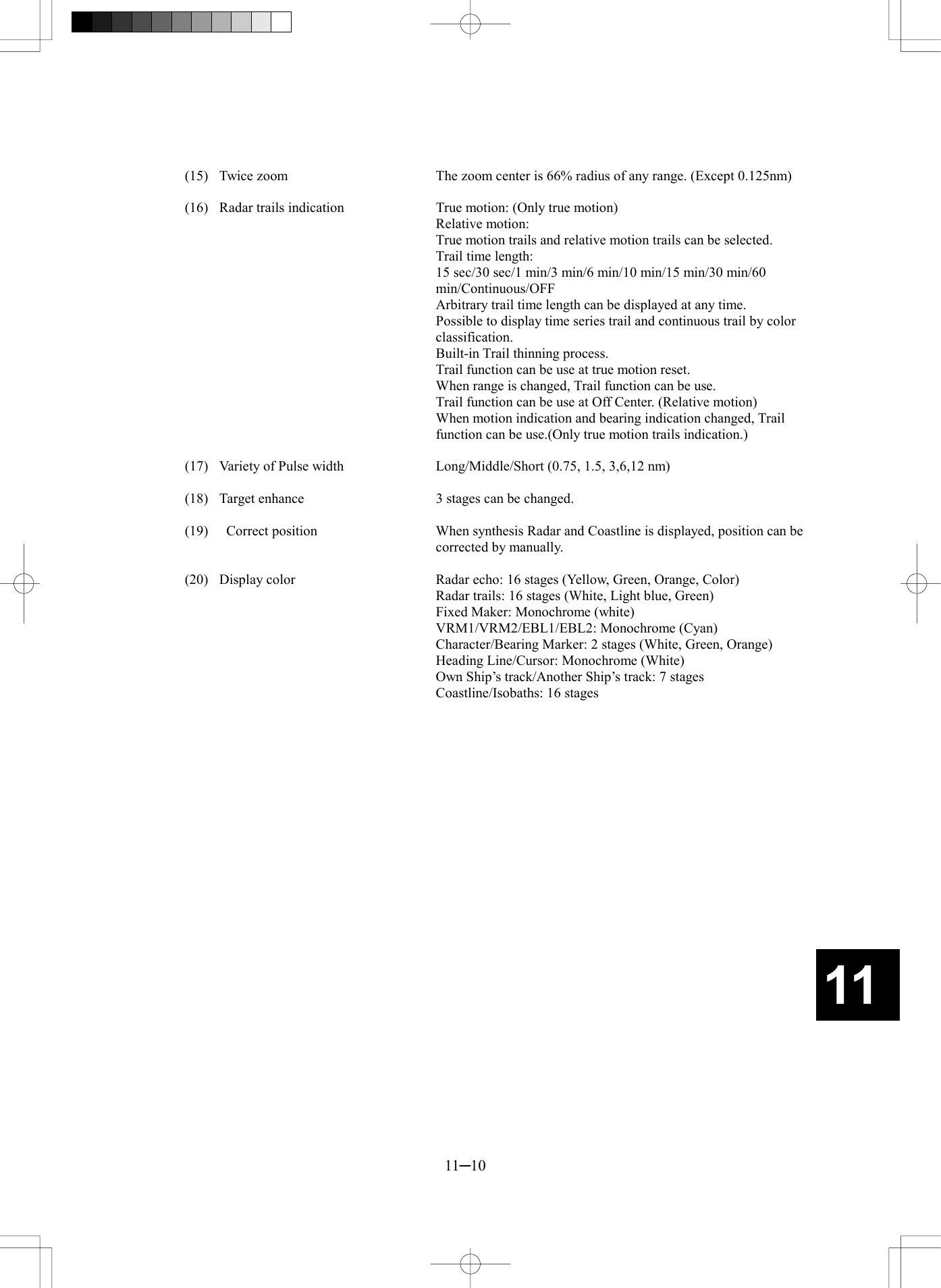   11─10 11 (15)  Twice zoom  The zoom center is 66% radius of any range. (Except 0.125nm)  (16)  Radar trails indication  True motion: (Only true motion)    Relative motion:  True motion trails and relative motion trails can be selected.     Trail time length:   15 sec/30 sec/1 min/3 min/6 min/10 min/15 min/30 min/60 min/Continuous/OFF     Arbitrary trail time length can be displayed at any time.     Possible to display time series trail and continuous trail by color classification.     Built-in Trail thinning process.     Trail function can be use at true motion reset.     When range is changed, Trail function can be use.     Trail function can be use at Off Center. (Relative motion)     When motion indication and bearing indication changed, Trail function can be use.(Only true motion trails indication.)  (17)  Variety of Pulse width  Long/Middle/Short (0.75, 1.5, 3,6,12 nm)  (18)  Target enhance  3 stages can be changed.  (19)    Correct position  When synthesis Radar and Coastline is displayed, position can be corrected by manually.  (20)  Display color  Radar echo: 16 stages (Yellow, Green, Orange, Color)     Radar trails: 16 stages (White, Light blue, Green)     Fixed Maker: Monochrome (white)     VRM1/VRM2/EBL1/EBL2: Monochrome (Cyan)     Character/Bearing Marker: 2 stages (White, Green, Orange)     Heading Line/Cursor: Monochrome (White)     Own Ship&rsquo;s track/Another Ship&rsquo;s track: 7 stages     Coastline/Isobaths: 16 stages  