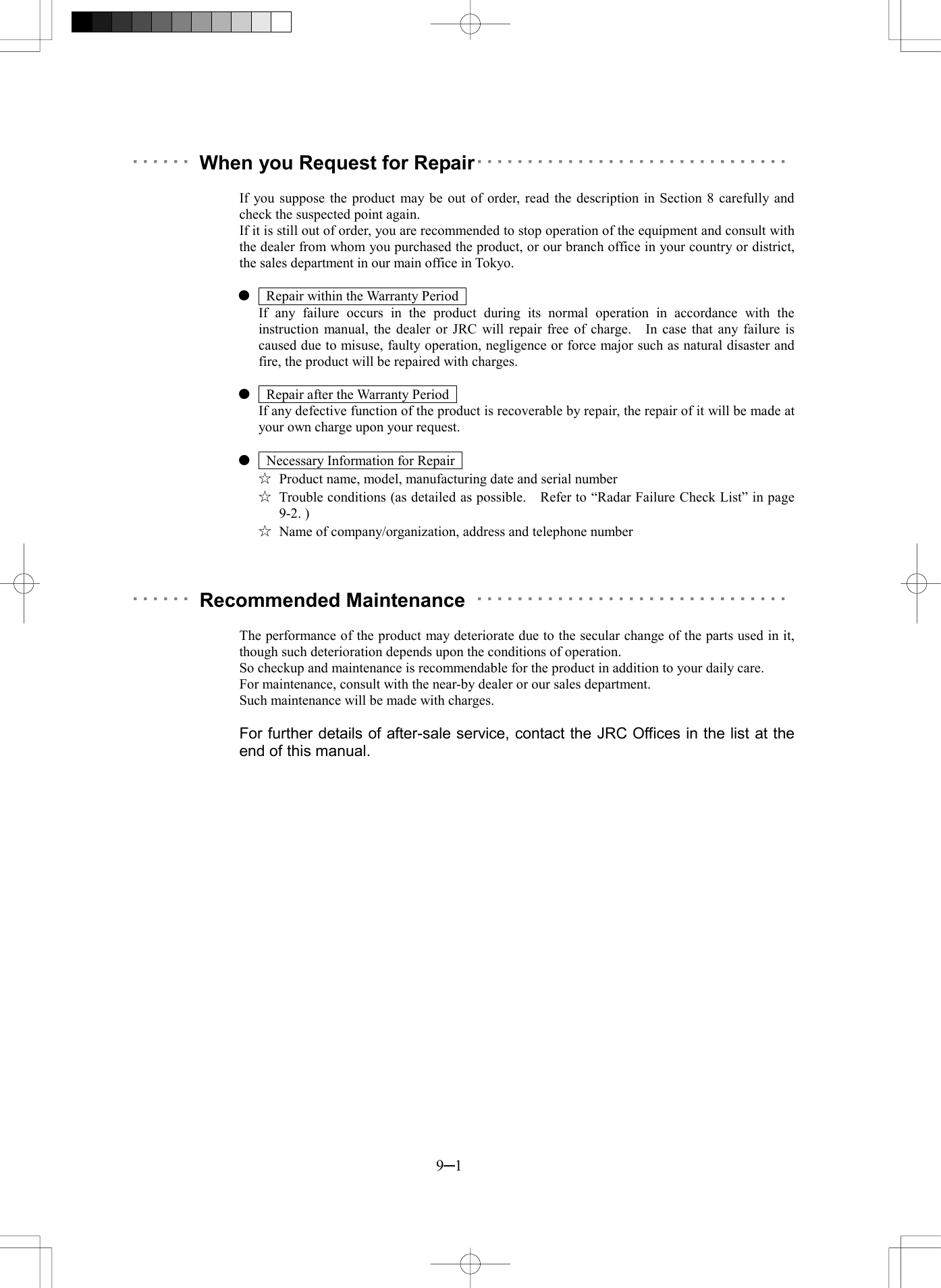  9─1 ･･････ When you Request for Repair･･･････････････････････････････   If you suppose the product may be out of order, read the description in Section 8 carefully and check the suspected point again. If it is still out of order, you are recommended to stop operation of the equipment and consult with the dealer from whom you purchased the product, or our branch office in your country or district, the sales department in our main office in Tokyo.      Repair within the Warranty Period     If any failure occurs in the product during its normal operation in accordance with the instruction manual, the dealer or JRC will repair free of charge.    In case that any failure is caused due to misuse, faulty operation, negligence or force major such as natural disaster and fire, the product will be repaired with charges.      Repair after the Warranty Period     If any defective function of the product is recoverable by repair, the repair of it will be made at your own charge upon your request.      Necessary Information for Repair   ☆  Product name, model, manufacturing date and serial number ☆  Trouble conditions (as detailed as possible.    Refer to &ldquo;Radar Failure Check List&rdquo; in page 9-2. ) ☆  Name of company/organization, address and telephone number    ･･････ Recommended Maintenance ･･･････････････････････････････   The performance of the product may deteriorate due to the secular change of the parts used in it, though such deterioration depends upon the conditions of operation. So checkup and maintenance is recommendable for the product in addition to your daily care. For maintenance, consult with the near-by dealer or our sales department. Such maintenance will be made with charges.  For further details of after-sale service, contact the JRC Offices in the list at the end of this manual.  