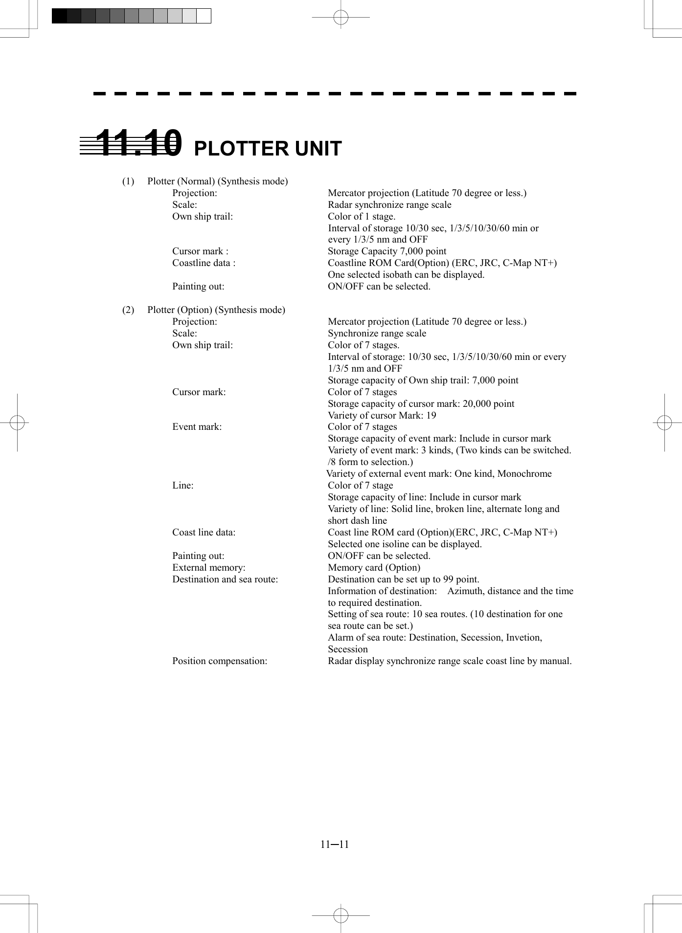  11─11  11.10 PLOTTER UNIT  (1)  Plotter (Normal) (Synthesis mode) Projection:  Mercator projection (Latitude 70 degree or less.) Scale:    Radar synchronize range scale Own ship trail:    Color of 1 stage.               Interval of storage 10/30 sec, 1/3/5/10/30/60 min or      every 1/3/5 nm and OFF Cursor mark :    Storage Capacity 7,000 point Coastline data :    Coastline ROM Card(Option) (ERC, JRC, C-Map NT+)   One selected isobath can be displayed. Painting out:    ON/OFF can be selected.  (2)  Plotter (Option) (Synthesis mode) Projection:    Mercator projection (Latitude 70 degree or less.) Scale:    Synchronize range scale Own ship trail:    Color of 7 stages.   Interval of storage: 10/30 sec, 1/3/5/10/30/60 min or every 1/3/5 nm and OFF   Storage capacity of Own ship trail: 7,000 point Cursor mark:  Color of 7 stages   Storage capacity of cursor mark: 20,000 point     Variety of cursor Mark: 19 Event mark:    Color of 7 stages   Storage capacity of event mark: Include in cursor mark   Variety of event mark: 3 kinds, (Two kinds can be switched. /8 form to selection.)     Variety of external event mark: One kind, Monochrome Line:    Color of 7 stage   Storage capacity of line: Include in cursor mark     Variety of line: Solid line, broken line, alternate long and short dash line Coast line data:  Coast line ROM card (Option)(ERC, JRC, C-Map NT+)   Selected one isoline can be displayed. Painting out:    ON/OFF can be selected. External memory:  Memory card (Option) Destination and sea route:    Destination can be set up to 99 point.     Information of destination:    Azimuth, distance and the time to required destination.   Setting of sea route: 10 sea routes. (10 destination for one sea route can be set.)     Alarm of sea route: Destination, Secession, Invetion, Secession Position compensation:  Radar display synchronize range scale coast line by manual.  