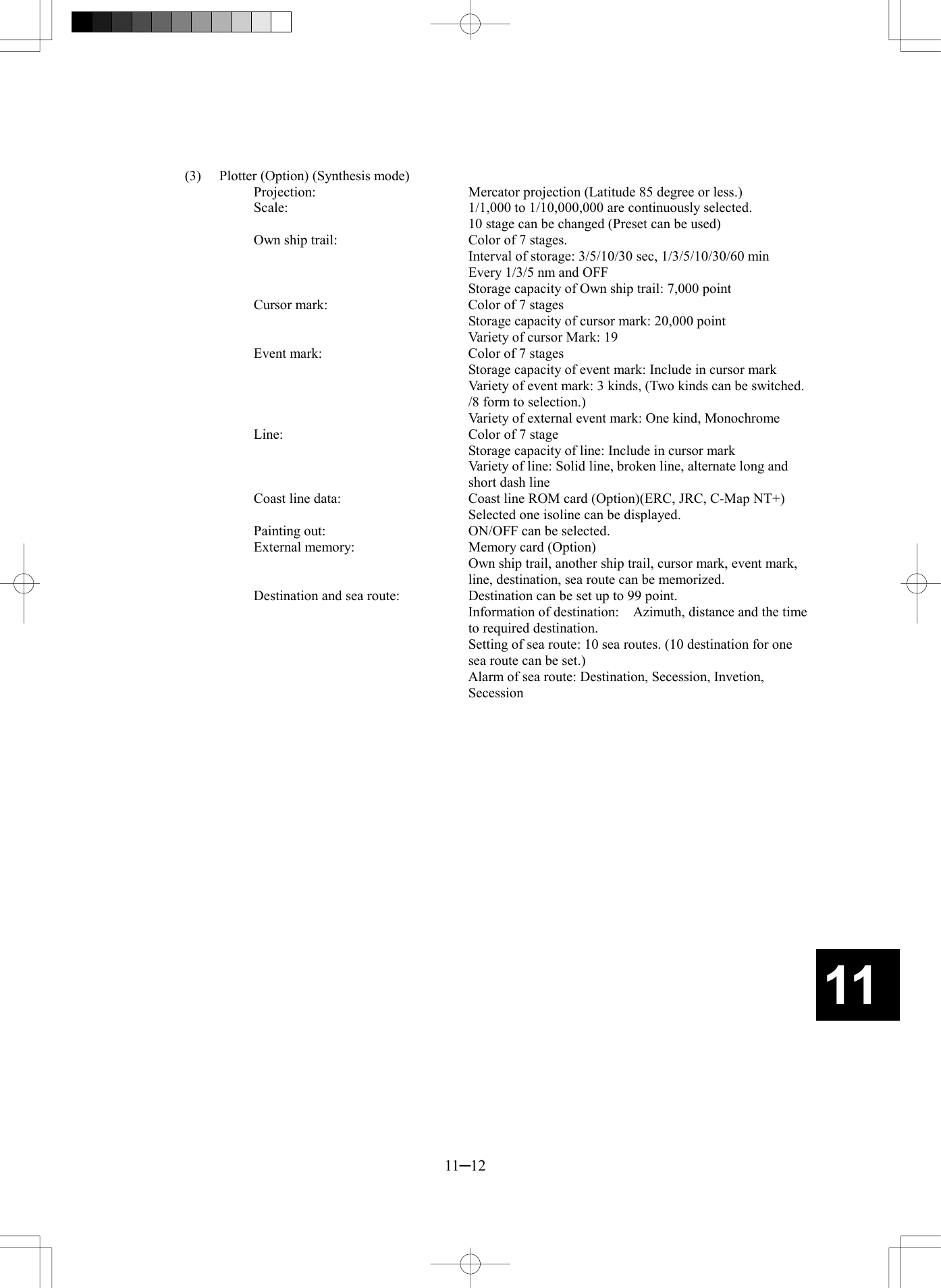  11─12 11 (3)  Plotter (Option) (Synthesis mode) Projection:    Mercator projection (Latitude 85 degree or less.) Scale:    1/1,000 to 1/10,000,000 are continuously selected.   10 stage can be changed (Preset can be used) Own ship trail:    Color of 7 stages.   Interval of storage: 3/5/10/30 sec, 1/3/5/10/30/60 min   Every 1/3/5 nm and OFF     Storage capacity of Own ship trail: 7,000 point Cursor mark:  Color of 7 stages   Storage capacity of cursor mark: 20,000 point     Variety of cursor Mark: 19 Event mark:    Color of 7 stages   Storage capacity of event mark: Include in cursor mark   Variety of event mark: 3 kinds, (Two kinds can be switched. /8 form to selection.)   Variety of external event mark: One kind, Monochrome Line:    Color of 7 stage   Storage capacity of line: Include in cursor mark   Variety of line: Solid line, broken line, alternate long and short dash line Coast line data:  Coast line ROM card (Option)(ERC, JRC, C-Map NT+)   Selected one isoline can be displayed. Painting out:    ON/OFF can be selected. External memory:  Memory card (Option)   Own ship trail, another ship trail, cursor mark, event mark, line, destination, sea route can be memorized. Destination and sea route:    Destination can be set up to 99 point.     Information of destination:    Azimuth, distance and the time to required destination.   Setting of sea route: 10 sea routes. (10 destination for one sea route can be set.)     Alarm of sea route: Destination, Secession, Invetion, Secession  