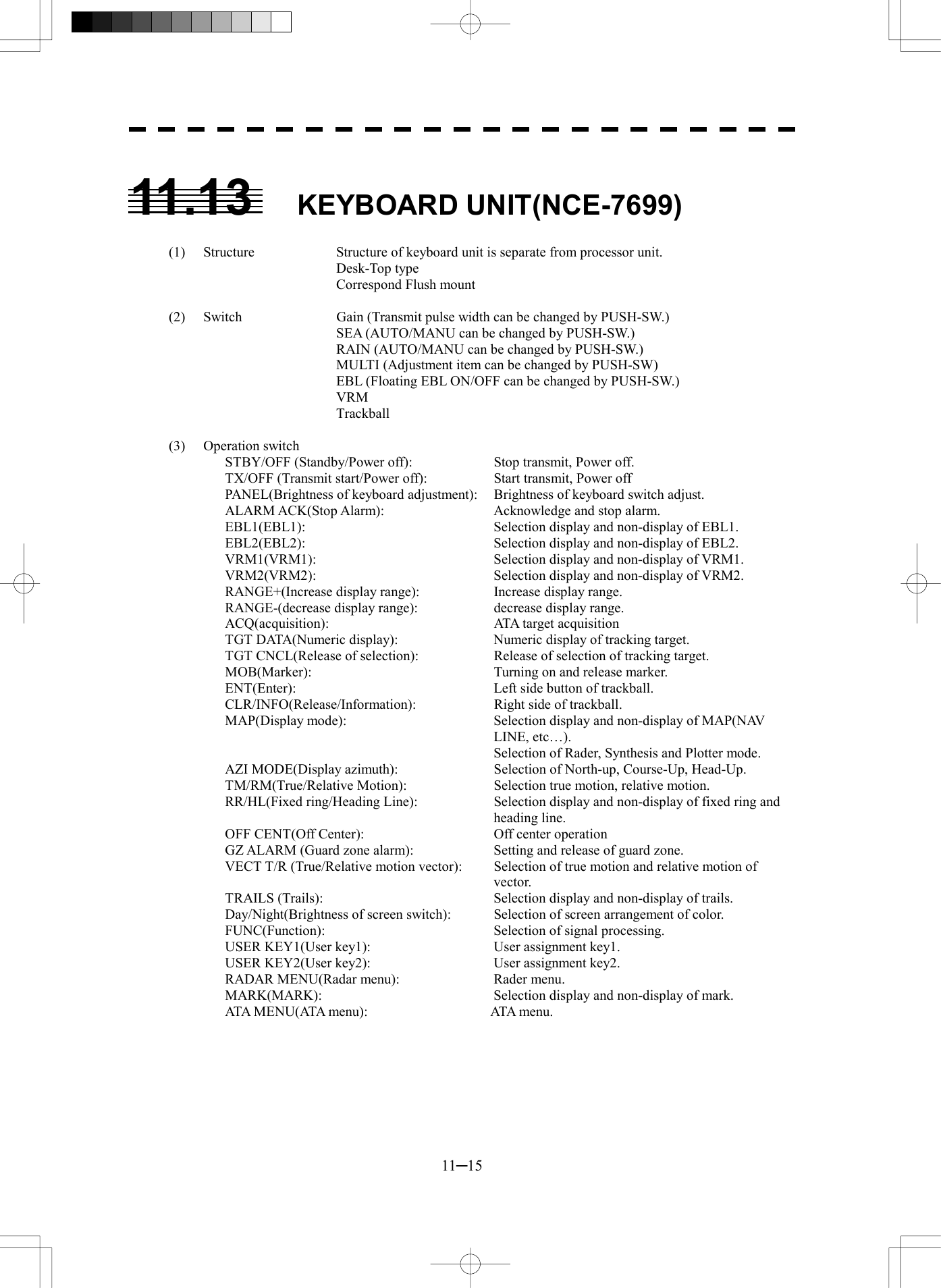  11─15  11.13 KEYBOARD UNIT(NCE-7699)  (1)  Structure  Structure of keyboard unit is separate from processor unit.    Desk-Top type     Correspond Flush mount    (2)  Switch  Gain (Transmit pulse width can be changed by PUSH-SW.)     SEA (AUTO/MANU can be changed by PUSH-SW.)     RAIN (AUTO/MANU can be changed by PUSH-SW.)     MULTI (Adjustment item can be changed by PUSH-SW)     EBL (Floating EBL ON/OFF can be changed by PUSH-SW.)    VRM    Trackball  (3) Operation switch STBY/OFF (Standby/Power off):    Stop transmit, Power off. TX/OFF (Transmit start/Power off):    Start transmit, Power off PANEL(Brightness of keyboard adjustment):  Brightness of keyboard switch adjust. ALARM ACK(Stop Alarm):    Acknowledge and stop alarm. EBL1(EBL1):    Selection display and non-display of EBL1. EBL2(EBL2):    Selection display and non-display of EBL2. VRM1(VRM1):    Selection display and non-display of VRM1. VRM2(VRM2):    Selection display and non-display of VRM2. RANGE+(Increase display range):    Increase display range. RANGE-(decrease display range):    decrease display range. ACQ(acquisition):    ATA target acquisition TGT DATA(Numeric display):    Numeric display of tracking target. TGT CNCL(Release of selection):    Release of selection of tracking target. MOB(Marker):    Turning on and release marker. ENT(Enter):    Left side button of trackball. CLR/INFO(Release/Information):    Right side of trackball. MAP(Display mode):  Selection display and non-display of MAP(NAV LINE, etc&hellip;).   Selection of Rader, Synthesis and Plotter mode. AZI MODE(Display azimuth):    Selection of North-up, Course-Up, Head-Up. TM/RM(True/Relative Motion):    Selection true motion, relative motion. RR/HL(Fixed ring/Heading Line):  Selection display and non-display of fixed ring and heading line. OFF CENT(Off Center):  Off center operation GZ ALARM (Guard zone alarm):    Setting and release of guard zone. VECT T/R (True/Relative motion vector):  Selection of true motion and relative motion of vector. TRAILS (Trails):    Selection display and non-display of trails. Day/Night(Brightness of screen switch):  Selection of screen arrangement of color. FUNC(Function):  Selection of signal processing. USER KEY1(User key1):    User assignment key1. USER KEY2(User key2):    User assignment key2. RADAR MENU(Radar menu):    Rader menu. MARK(MARK):    Selection display and non-display of mark. ATA M E N U ( ATA m e n u ) :         ATA me n u.