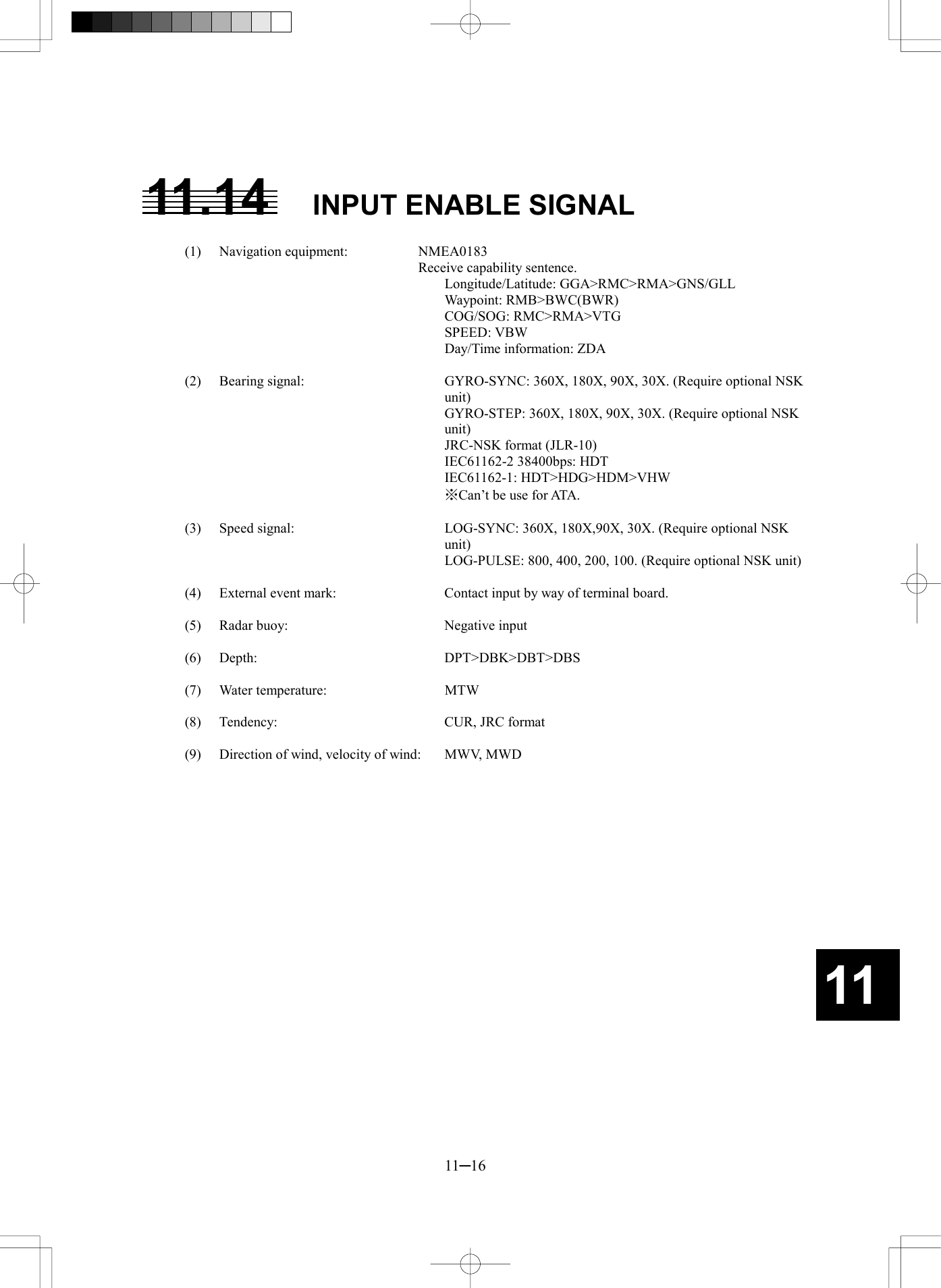   11─16 11 11.14  INPUT ENABLE SIGNAL  (1) Navigation equipment:   NMEA0183     Receive capability sentence.    Longitude/Latitude: GGA>RMC>RMA>GNS/GLL    Waypoint: RMB>BWC(BWR)    COG/SOG: RMC>RMA>VTG    SPEED: VBW     Day/Time information: ZDA  (2)  Bearing signal:  GYRO-SYNC: 360X, 180X, 90X, 30X. (Require optional NSK unit)     GYRO-STEP: 360X, 180X, 90X, 30X. (Require optional NSK unit)     JRC-NSK format (JLR-10)     IEC61162-2 38400bps: HDT    IEC61162-1: HDT>HDG>HDM>VHW     ※Can&rsquo;t be use for ATA.  (3)  Speed signal:  LOG-SYNC: 360X, 180X,90X, 30X. (Require optional NSK unit)     LOG-PULSE: 800, 400, 200, 100. (Require optional NSK unit)  (4)  External event mark:    Contact input by way of terminal board.  (5)  Radar buoy:    Negative input  (6) Depth:   DPT>DBK>DBT>DBS  (7) Water temperature:   MTW  (8)  Tendency:    CUR, JRC format  (9)  Direction of wind, velocity of wind:    MWV, MWD  