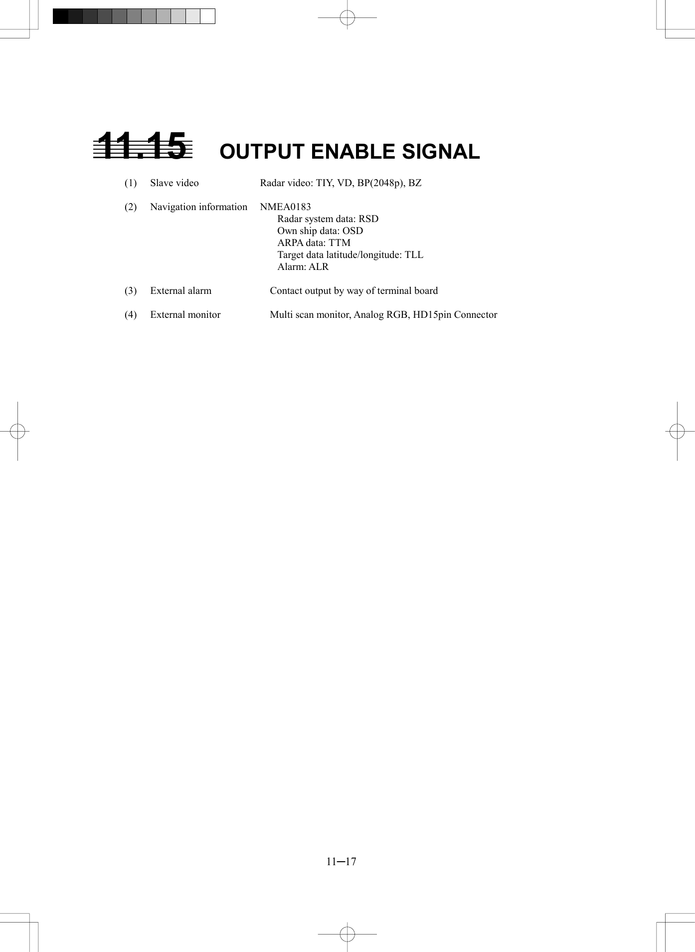  11─17  11.15  OUTPUT ENABLE SIGNAL  (1)  Slave video  Radar video: TIY, VD, BP(2048p), BZ  (2) Navigation information NMEA0183       Radar system data: RSD       Own ship data: OSD     ARPA data: TTM       Target data latitude/longitude: TLL     Alarm: ALR  (3)  External alarm    Contact output by way of terminal board  (4)  External monitor    Multi scan monitor, Analog RGB, HD15pin Connector      