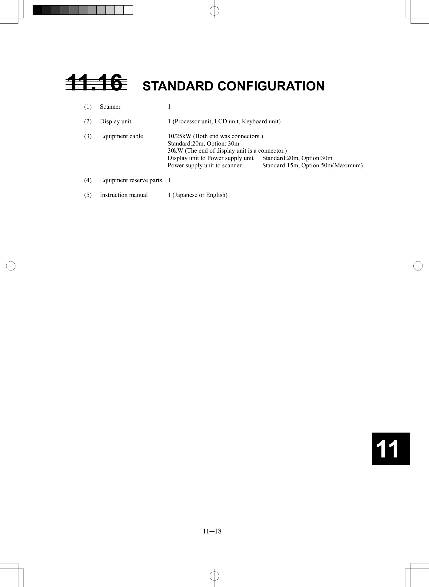   11─18 1111.16 STANDARD CONFIGURATION  (1) Scanner  1  (2)  Display unit  1 (Processor unit, LCD unit, Keyboard unit)  (3)  Equipment cable  10/25kW (Both end was connectors.)     Standard:20m, Option: 30m     30kW (The end of display unit is a connector.)     Display unit to Power supply unit  Standard:20m, Option:30m     Power supply unit to scanner  Standard:15m, Option:50m(Maximum)  (4)  Equipment reserve parts  1  (5)  Instruction manual  1 (Japanese or English) 