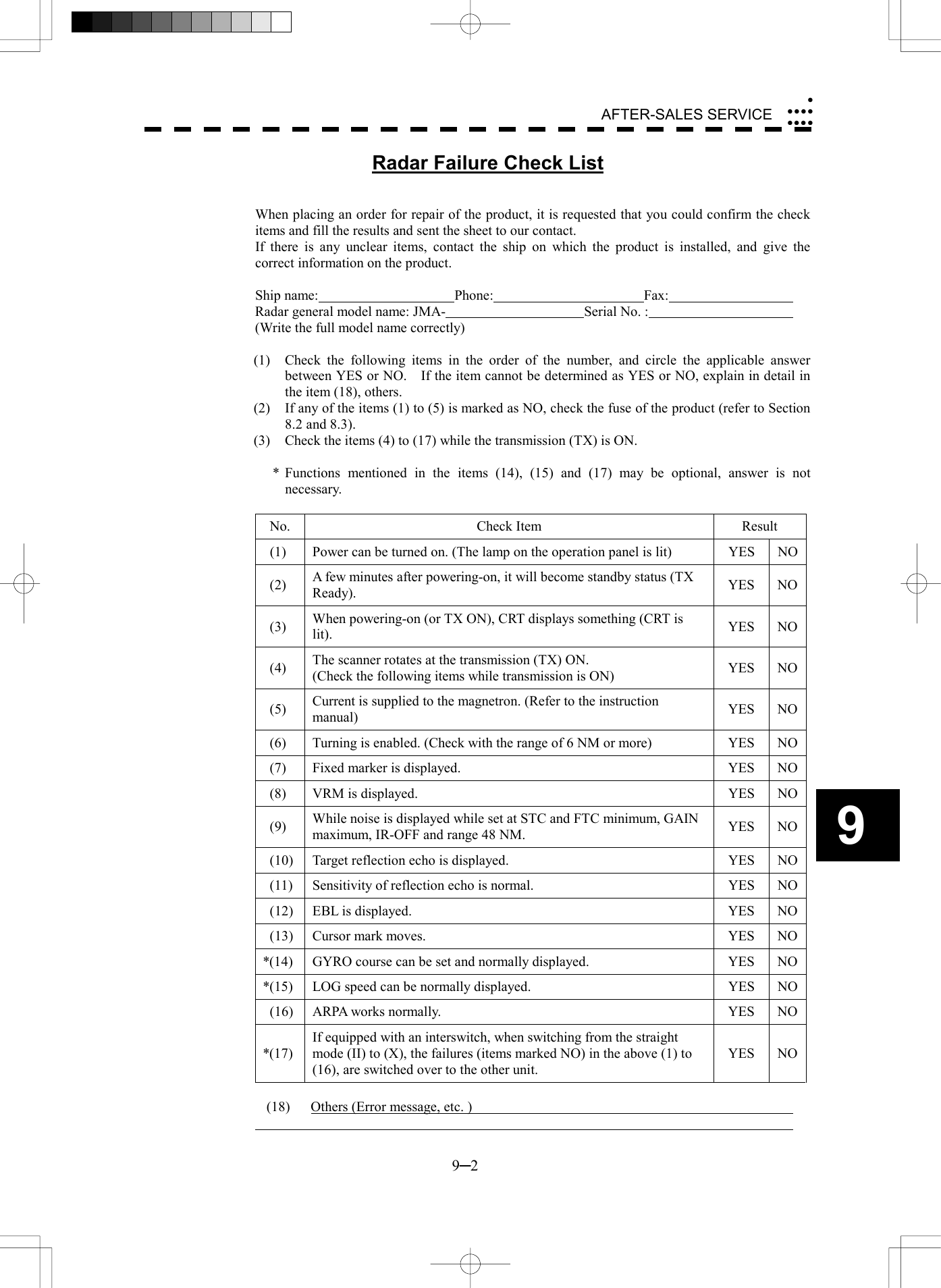  9─2 AFTER-SALES SERVICE9 Radar Failure Check List   When placing an order for repair of the product, it is requested that you could confirm the check items and fill the results and sent the sheet to our contact. If there is any unclear items, contact the ship on which the product is installed, and give the correct information on the product.  Ship name:  Phone:  Fax:   Radar general model name: JMA-  Serial No. :   (Write the full model name correctly)  (1)  Check the following items in the order of the number, and circle the applicable answer between YES or NO.    If the item cannot be determined as YES or NO, explain in detail in the item (18), others. (2)  If any of the items (1) to (5) is marked as NO, check the fuse of the product (refer to Section 8.2 and 8.3). (3)  Check the items (4) to (17) while the transmission (TX) is ON.  * Functions mentioned in the items (14), (15) and (17) may be optional, answer is not necessary.  No. Check Item  Result   (1)  Power can be turned on. (The lamp on the operation panel is lit)  YES  NO (2)  A few minutes after powering-on, it will become standby status (TX Ready).  YES NO (3)  When powering-on (or TX ON), CRT displays something (CRT is lit).  YES NO (4)  The scanner rotates at the transmission (TX) ON. (Check the following items while transmission is ON)  YES NO (5)  Current is supplied to the magnetron. (Refer to the instruction manual)  YES NO  (6)  Turning is enabled. (Check with the range of 6 NM or more)  YES  NO  (7)  Fixed marker is displayed.  YES  NO  (8)  VRM is displayed.  YES  NO (9)  While noise is displayed while set at STC and FTC minimum, GAIN maximum, IR-OFF and range 48 NM.  YES NO  (10)  Target reflection echo is displayed.  YES  NO  (11)  Sensitivity of reflection echo is normal.  YES  NO  (12)  EBL is displayed.  YES  NO  (13)  Cursor mark moves.  YES  NO*(14)  GYRO course can be set and normally displayed.  YES  NO*(15)  LOG speed can be normally displayed.  YES  NO  (16)  ARPA works normally.  YES  NO*(17) If equipped with an interswitch, when switching from the straight mode (II) to (X), the failures (items marked NO) in the above (1) to (16), are switched over to the other unit. YES NO (18)  Others (Error message, etc. )     