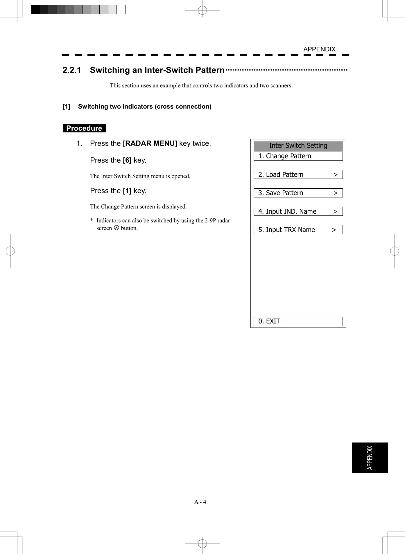   A - 4  APPENDIX  APPENDIX 2.2.1    Switching an Inter-Switch Pattern&middot;&middot;&middot;&middot;&middot;&middot;&middot;&middot;&middot;&middot;&middot;&middot;&middot;&middot;&middot;&middot;&middot;&middot;&middot;&middot;&middot;&middot;&middot;&middot;&middot;&middot;&middot;&middot;&middot;&middot;&middot;&middot;&middot;&middot;&middot;&middot;&middot;&middot;&middot;&middot;&middot;&middot;&middot;&middot;&middot;&middot;&middot;&middot;&middot;&middot;&middot;&middot;   This section uses an example that controls two indicators and two scanners.   [1]  Switching two indicators (cross connection)    Procedure   1. Press the [RADAR MENU] key twice.   Press the [6] key.  The Inter Switch Setting menu is opened.   Press the [1] key.  The Change Pattern screen is displayed.  *  Indicators can also be switched by using the 2-9P radar screen j button.                    Inter Switch Setting1. Change Pattern2. Load Pattern         >3. Save Pattern         >4. Input IND. Name     >5. Input TRX Name          >0. EXIT