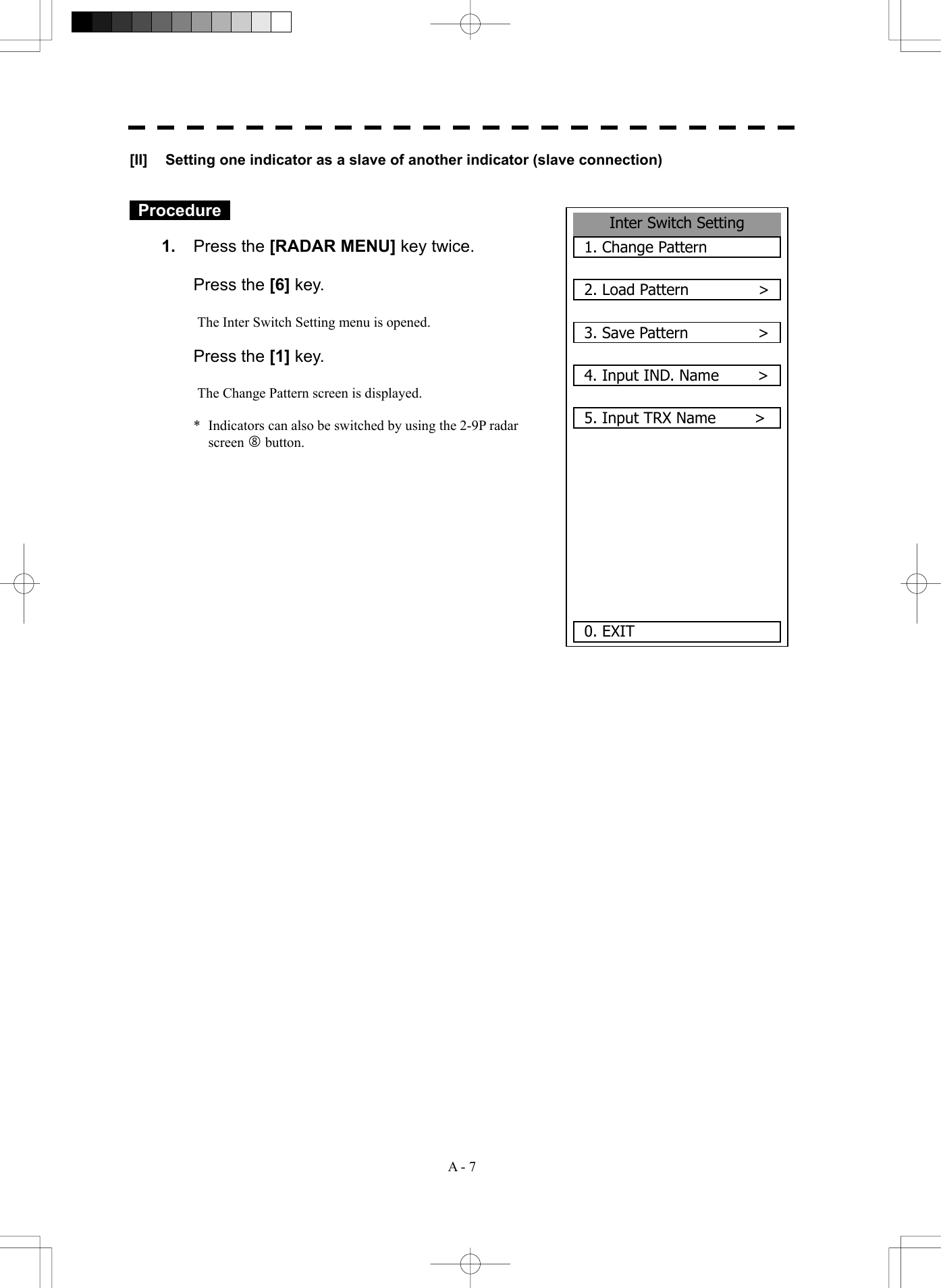  A - 7 Inter Switch Setting1. Change Pattern2. Load Pattern         >3. Save Pattern         >4. Input IND. Name     >5. Input TRX Name          >0. EXIT [II]  Setting one indicator as a slave of another indicator (slave connection)    Procedure   1.  Press the [RADAR MENU] key twice.   Press the [6] key.  The Inter Switch Setting menu is opened.   Press the [1] key.  The Change Pattern screen is displayed.  *  Indicators can also be switched by using the 2-9P radar screen j button.               