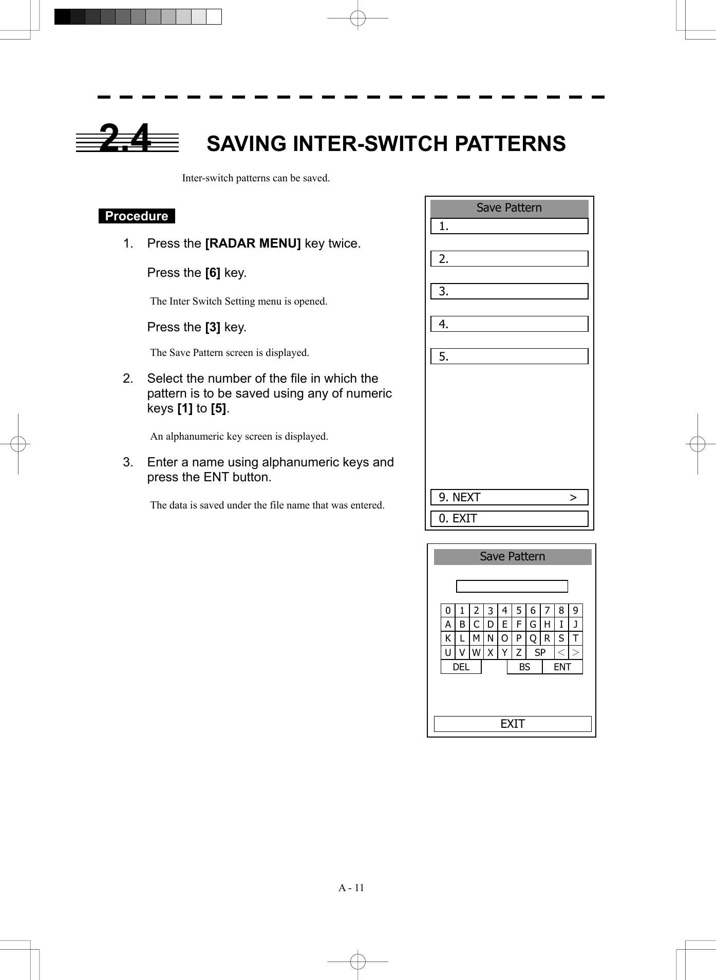  A - 11 2.4  SAVING INTER-SWITCH PATTERNS  Inter-switch patterns can be saved.    Procedure   1. Press the [RADAR MENU] key twice.   Press the [6] key.  The Inter Switch Setting menu is opened.   Press the [3] key.  The Save Pattern screen is displayed.  2.  Select the number of the file in which the pattern is to be saved using any of numeric keys [1] to [5].  An alphanumeric key screen is displayed.    3.  Enter a name using alphanumeric keys and press the ENT button.    The data is saved under the file name that was entered.                      9. NEXT               >Save Pattern1.  2.  3.  4.  5.  0. EXIT 1 2 34 5 6 7 8 90 B C DE F G H I JA L M N O P Q R S TK V W X Y Z SP ＜ ＞U DEL  ENT BS Save PatternEXIT