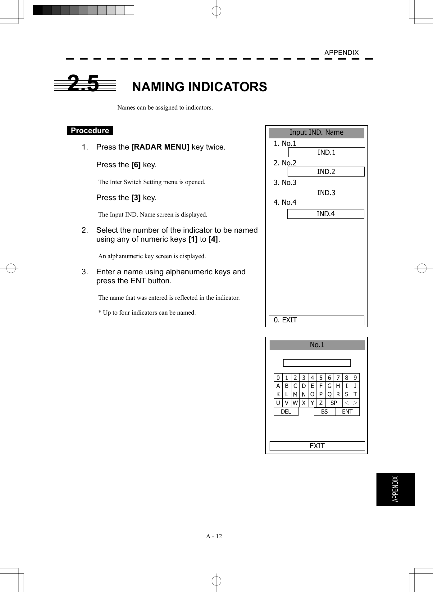   A - 12  APPENDIX  APPENDIX 2.5 NAMING INDICATORS  Names can be assigned to indicators.    Procedure   1. Press the [RADAR MENU] key twice.   Press the [6] key.  The Inter Switch Setting menu is opened.   Press the [3] key.  The Input IND. Name screen is displayed.  2.  Select the number of the indicator to be named using any of numeric keys [1] to [4].  An alphanumeric key screen is displayed.    3.  Enter a name using alphanumeric keys and press the ENT button.    The name that was entered is reflected in the indicator.  * Up to four indicators can be named.    1 2 34567890 B C DE F G H I JA L M N O P Q R S TK V W X Y Z SP ＜ ＞U DEL  ENT BS No.1EXITInput IND. Name1. No.1 2. No.2 3. No.3 4. No.4 0. EXIT IND.1IND.2IND.3IND.4