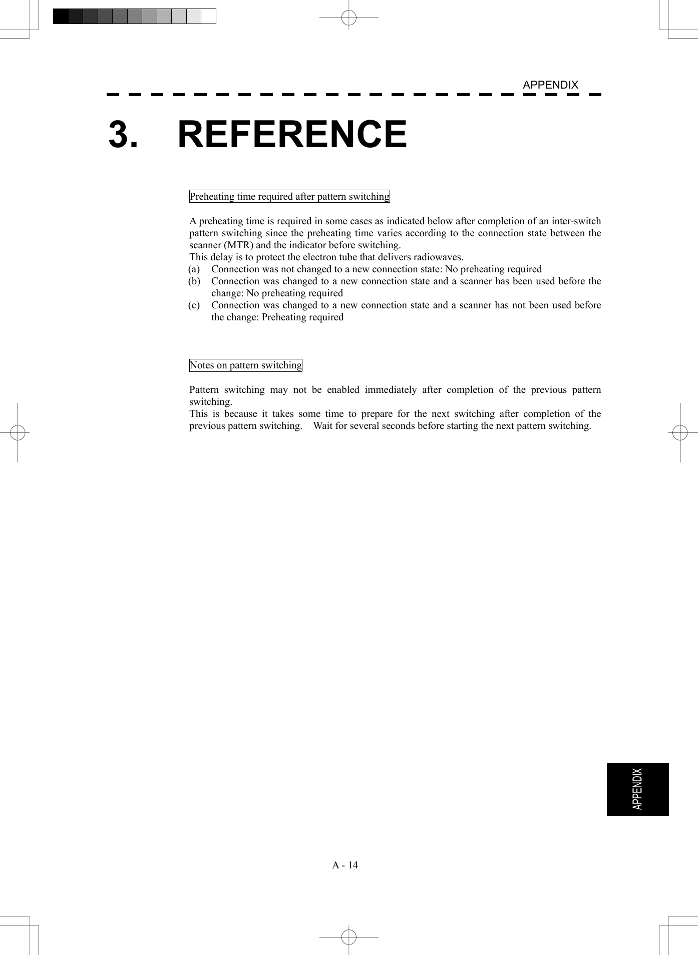   A - 14  APPENDIX  APPENDIX 3.  REFERENCE   Preheating time required after pattern switching  A preheating time is required in some cases as indicated below after completion of an inter-switch pattern switching since the preheating time varies according to the connection state between the scanner (MTR) and the indicator before switching. This delay is to protect the electron tube that delivers radiowaves. (a)  Connection was not changed to a new connection state: No preheating required (b)  Connection was changed to a new connection state and a scanner has been used before the change: No preheating required (c)  Connection was changed to a new connection state and a scanner has not been used before the change: Preheating required    Notes on pattern switching  Pattern switching may not be enabled immediately after completion of the previous pattern switching. This is because it takes some time to prepare for the next switching after completion of the previous pattern switching.    Wait for several seconds before starting the next pattern switching.    