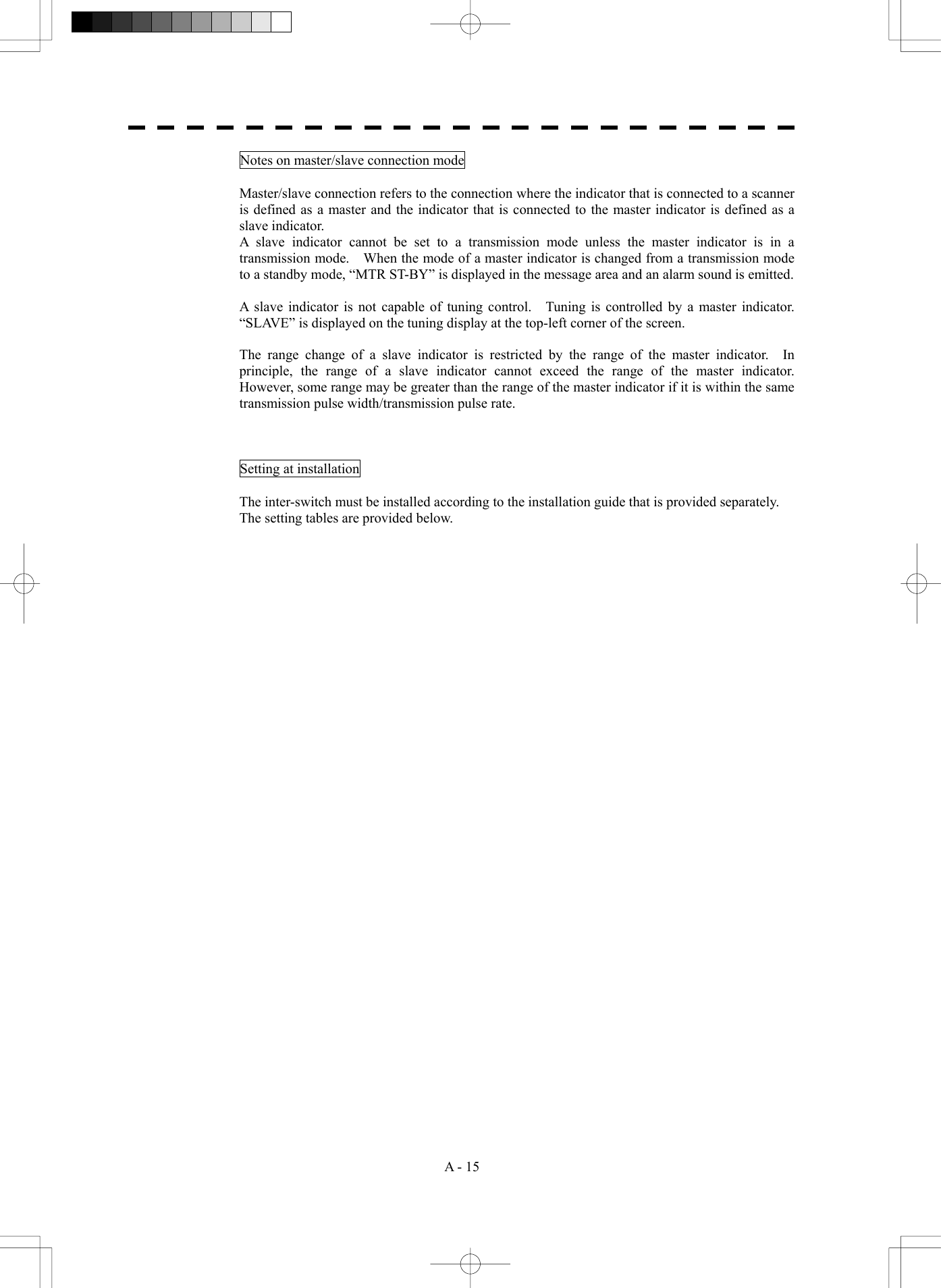  A - 15 Notes on master/slave connection mode  Master/slave connection refers to the connection where the indicator that is connected to a scanner is defined as a master and the indicator that is connected to the master indicator is defined as a slave indicator. A slave indicator cannot be set to a transmission mode unless the master indicator is in a transmission mode.    When the mode of a master indicator is changed from a transmission mode to a standby mode, &ldquo;MTR ST-BY&rdquo; is displayed in the message area and an alarm sound is emitted.  A slave indicator is not capable of tuning control.    Tuning is controlled by a master indicator.   &ldquo;SLAVE&rdquo; is displayed on the tuning display at the top-left corner of the screen.  The range change of a slave indicator is restricted by the range of the master indicator.  In principle, the range of a slave indicator cannot exceed the range of the master indicator.  However, some range may be greater than the range of the master indicator if it is within the same transmission pulse width/transmission pulse rate.    Setting at installation  The inter-switch must be installed according to the installation guide that is provided separately. The setting tables are provided below.          