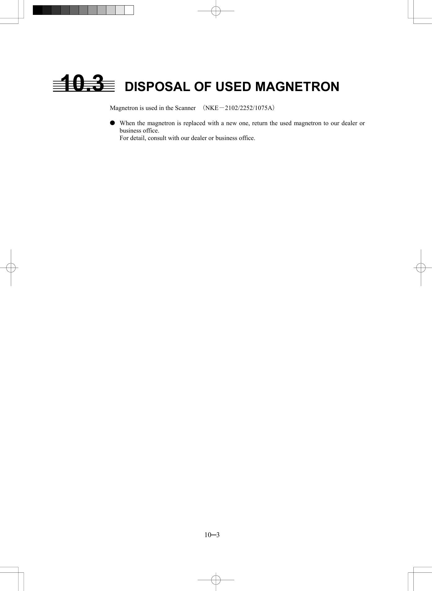 10─3 10.3  DISPOSAL OF USED MAGNETRON  Magnetron is used in the Scanner  （NKE－2102/2252/1075A）    When the magnetron is replaced with a new one, return the used magnetron to our dealer or business office.   For detail, consult with our dealer or business office.     