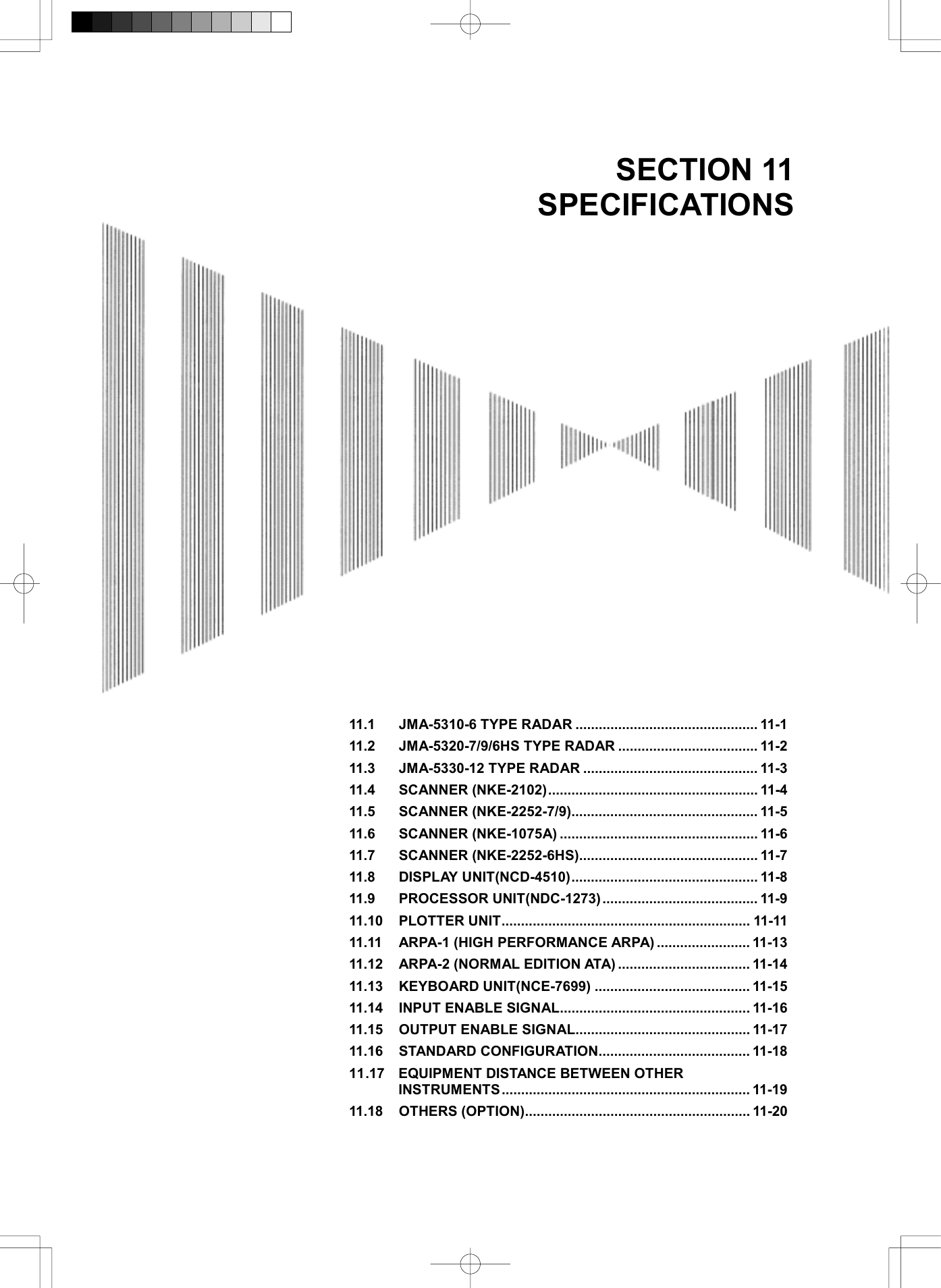  SECTION 11 SPECIFICATIONS                               11.1 JMA-5310-6 TYPE RADAR ............................................... 11-1 11.2 JMA-5320-7/9/6HS TYPE RADAR .................................... 11-2 11.3 JMA-5330-12 TYPE RADAR ............................................. 11-3 11.4 SCANNER (NKE-2102)...................................................... 11-4 11.5 SCANNER (NKE-2252-7/9)................................................ 11-5 11.6 SCANNER (NKE-1075A) ................................................... 11-6 11.7 SCANNER (NKE-2252-6HS).............................................. 11-7 11.8 DISPLAY UNIT(NCD-4510)................................................ 11-8 11.9 PROCESSOR UNIT(NDC-1273) ........................................ 11-9 11.10 PLOTTER UNIT................................................................ 11-11 11.11 ARPA-1 (HIGH PERFORMANCE ARPA) ........................ 11-13 11.12 ARPA-2 (NORMAL EDITION ATA) .................................. 11-14 11.13 KEYBOARD UNIT(NCE-7699) ........................................ 11-15 11.14 INPUT ENABLE SIGNAL................................................. 11-16 11.15 OUTPUT ENABLE SIGNAL............................................. 11-17 11.16 STANDARD CONFIGURATION....................................... 11-18 11.17 EQUIPMENT DISTANCE BETWEEN OTHER INSTRUMENTS ................................................................ 11-19 11.18 OTHERS (OPTION).......................................................... 11-20 