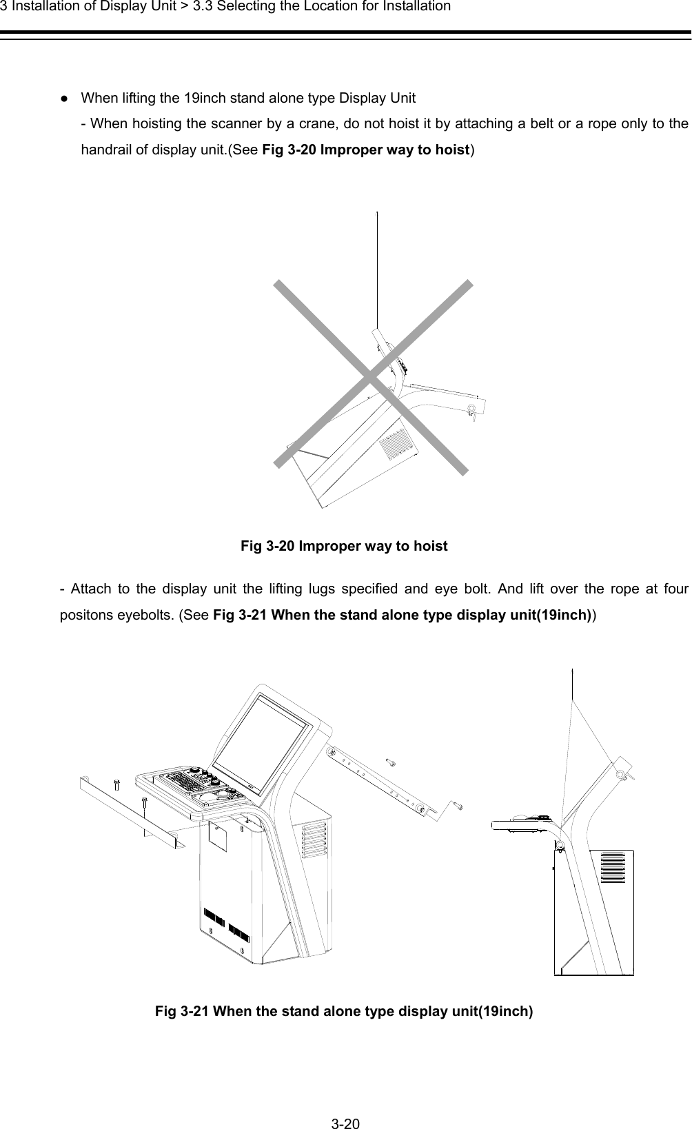  3 Installation of Display Unit &gt; 3.3 Selecting the Location for Installation 3-20   ●  When lifting the 19inch stand alone type Display Unit - When hoisting the scanner by a crane, do not hoist it by attaching a belt or a rope only to the handrail of display unit.(See Fig 3-20 Improper way to hoist)   Fig 3-20 Improper way to hoist - Attach to the display unit the lifting lugs specified and eye bolt. And lift over the rope at four positons eyebolts. (See Fig 3-21 When the stand alone type display unit(19inch))   Fig 3-21 When the stand alone type display unit(19inch) 