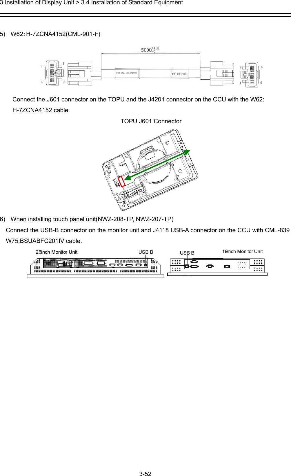  3 Installation of Display Unit &gt; 3.4 Installation of Standard Equipment 3-52   5) W62：H-7ZCNA4152(CML-901-F)  Connect the J601 connector on the TOPU and the J4201 connector on the CCU with the W62: H-7ZCNA4152 cable. TOPU J601 Connector  6)  When installing touch panel unit(NWZ-208-TP, NWZ-207-TP) Connect the USB-B connector on the monitor unit and J4118 USB-A connector on the CCU with CML-839 W75:BSUABFC201IV cable.     