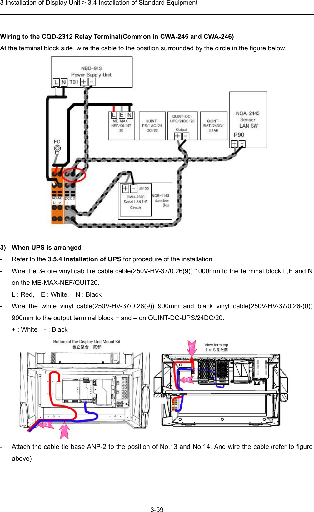  3 Installation of Display Unit &gt; 3.4 Installation of Standard Equipment 3-59   Wiring to the CQD-2312 Relay Terminal(Common in CWA-245 and CWA-246) At the terminal block side, wire the cable to the position surrounded by the circle in the figure below.     3)  When UPS is arranged -  Refer to the 3.5.4 Installation of UPS for procedure of the installation. -  Wire the 3-core vinyl cab tire cable cable(250V-HV-37/0.26(9)) 1000mm to the terminal block L,E and N on the ME-MAX-NEF/QUIT20. L : Red,    E : White,    N : Black -  Wire the white vinyl cable(250V-HV-37/0.26(9)) 900mm and black vinyl cable(250V-HV-37/0.26-(0)) 900mm to the output terminal block + and – on QUINT-DC-UPS/24DC/20. + : White    - : Black  -  Attach the cable tie base ANP-2 to the position of No.13 and No.14. And wire the cable.(refer to figure above) 