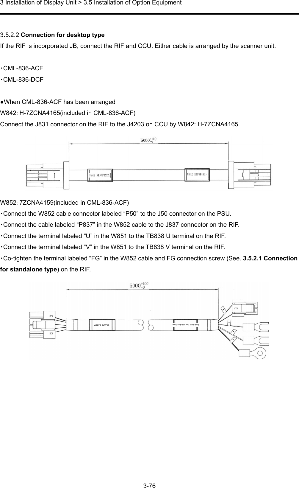  3 Installation of Display Unit &gt; 3.5 Installation of Option Equipment 3-76   3.5.2.2 Connection for desktop type If the RIF is incorporated JB, connect the RIF and CCU. Either cable is arranged by the scanner unit.  ・CML-836-ACF ・CML-836-DCF  ●When CML-836-ACF has been arranged   W842：H-7ZCNA4165(included in CML-836-ACF) Connect the J831 connector on the RIF to the J4203 on CCU by W842: H-7ZCNA4165.  W852：7ZCNA4159(included in CML-836-ACF) ・Connect the W852 cable connector labeled “P50” to the J50 connector on the PSU. ・Connect the cable labeled “P837” in the W852 cable to the J837 connector on the RIF.   ・Connect the terminal labeled “U” in the W851 to the TB838 U terminal on the RIF. ・Connect the terminal labeled “V” in the W851 to the TB838 V terminal on the RIF. ・Co-tighten the terminal labeled “FG” in the W852 cable and FG connection screw (See. 3.5.2.1 Connection for standalone type) on the RIF.  
