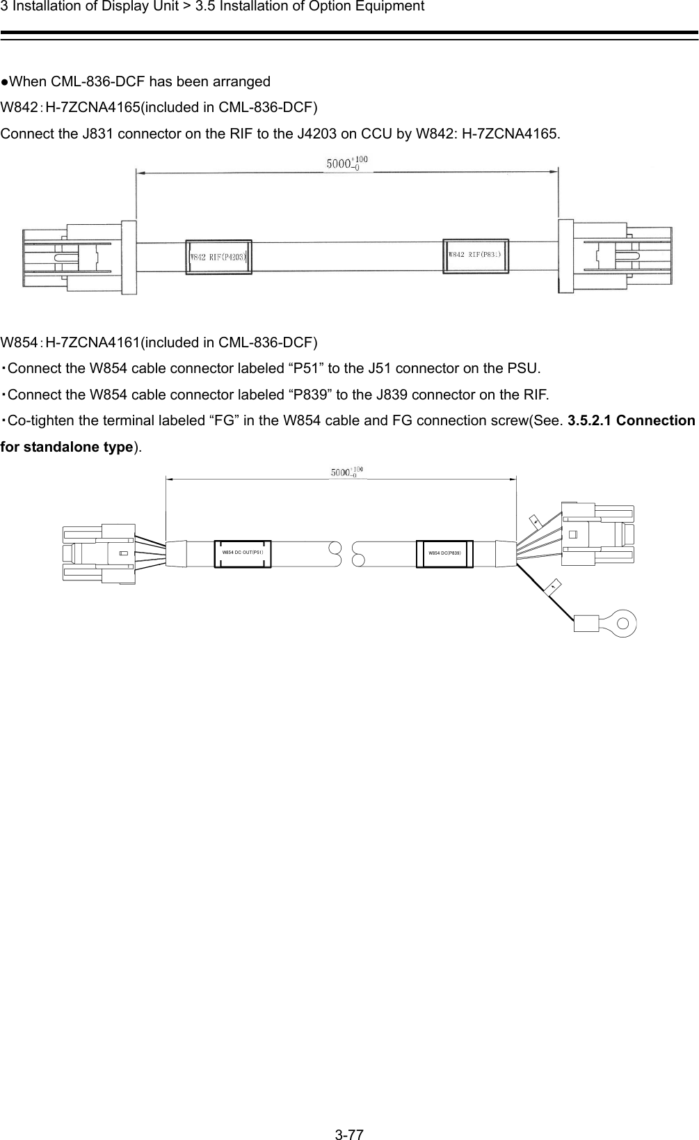  3 Installation of Display Unit &gt; 3.5 Installation of Option Equipment 3-77   ●When CML-836-DCF has been arranged   W842：H-7ZCNA4165(included in CML-836-DCF) Connect the J831 connector on the RIF to the J4203 on CCU by W842: H-7ZCNA4165.   W854：H-7ZCNA4161(included in CML-836-DCF) ・Connect the W854 cable connector labeled “P51” to the J51 connector on the PSU. ・Connect the W854 cable connector labeled “P839” to the J839 connector on the RIF. ・Co-tighten the terminal labeled “FG” in the W854 cable and FG connection screw(See. 3.5.2.1 Connection for standalone type). W854 DC OUT(P51) W854 DC(P839)          