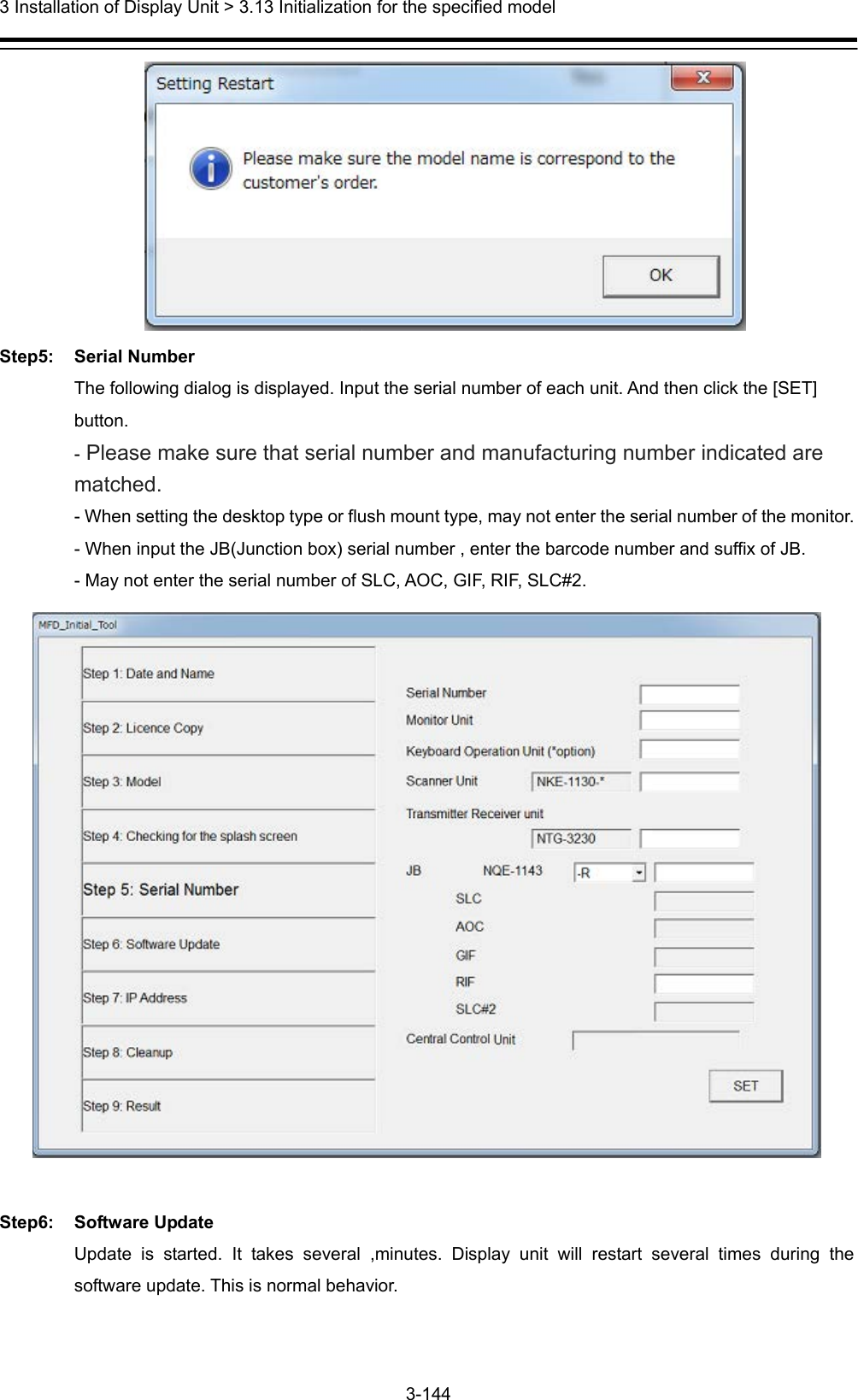  3 Installation of Display Unit &gt; 3.13 Initialization for the specified model 3-144   Step5: Serial Number The following dialog is displayed. Input the serial number of each unit. And then click the [SET] button. - Please make sure that serial number and manufacturing number indicated are matched. - When setting the desktop type or flush mount type, may not enter the serial number of the monitor. - When input the JB(Junction box) serial number , enter the barcode number and suffix of JB. - May not enter the serial number of SLC, AOC, GIF, RIF, SLC#2.   Step6: Software Update Update is started. It takes several ,minutes. Display unit will restart several times during the software update. This is normal behavior. 