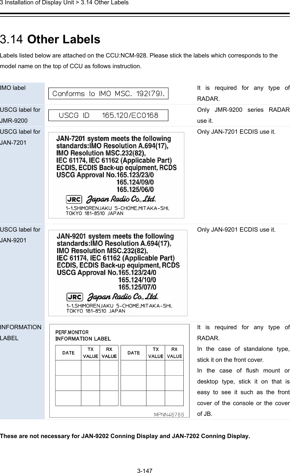  3 Installation of Display Unit &gt; 3.14 Other Labels 3-147   3.14  Other Labels Labels listed below are attached on the CCU:NCM-928. Please stick the labels which corresponds to the model name on the top of CCU as follows instruction.  IMO label   It is required for any type of RADAR. USCG label for JMR-9200   Only JMR-9200 series RADAR use it. USCG label for JAN-7201  Only JAN-7201 ECDIS use it. USCG label for JAN-9201  Only JAN-9201 ECDIS use it. INFORMATION LABEL It is required for any type of RADAR. In the case of standalone type, stick it on the front cover. In the case of flush mount or desktop type, stick it on that is easy to see it such as the front cover of the console or the cover of JB.  These are not necessary for JAN-9202 Conning Display and JAN-7202 Conning Display. 