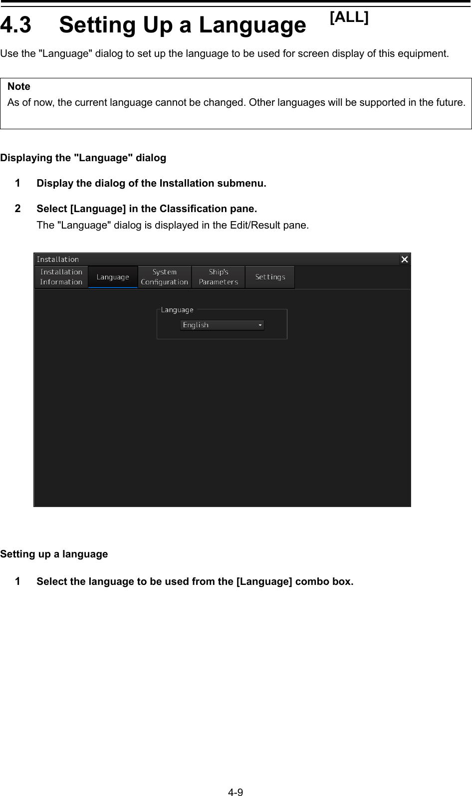   4-9 4.3  Setting Up a Language    [ALL] Use the &quot;Language&quot; dialog to set up the language to be used for screen display of this equipment.  Note As of now, the current language cannot be changed. Other languages will be supported in the future. Displaying the &quot;Language&quot; dialog 1  Display the dialog of the Installation submenu. 2  Select [Language] in the Classification pane. The &quot;Language&quot; dialog is displayed in the Edit/Result pane.     Setting up a language 1  Select the language to be used from the [Language] combo box.  