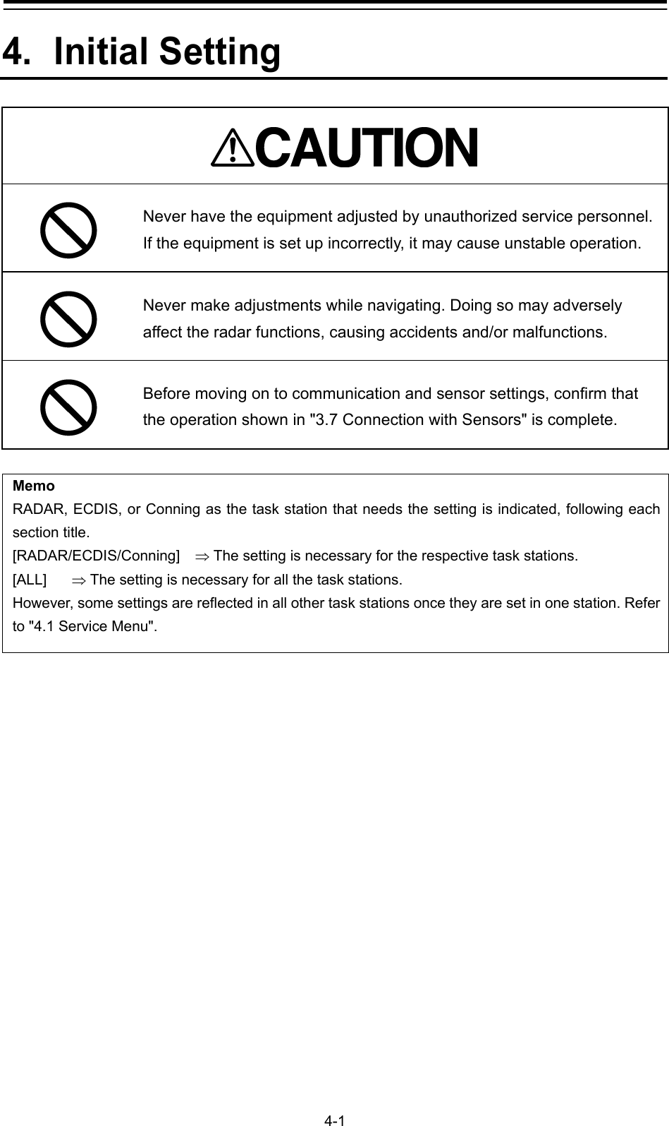   4-1 4. Initial Setting   Never have the equipment adjusted by unauthorized service personnel. If the equipment is set up incorrectly, it may cause unstable operation.  Never make adjustments while navigating. Doing so may adversely affect the radar functions, causing accidents and/or malfunctions.    Before moving on to communication and sensor settings, confirm that the operation shown in &quot;3.7 Connection with Sensors&quot; is complete.  Memo RADAR, ECDIS, or Conning as the task station that needs the setting is indicated, following each section title. [RADAR/ECDIS/Conning]   The setting is necessary for the respective task stations. [ALL]   The setting is necessary for all the task stations. However, some settings are reflected in all other task stations once they are set in one station. Refer to &quot;4.1 Service Menu&quot;.    
