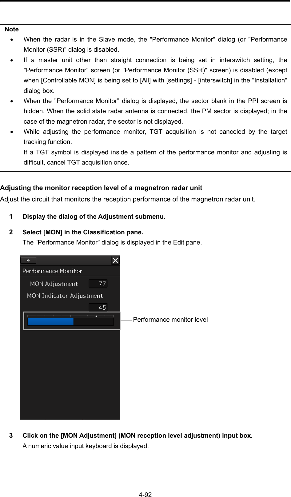 4-92  Note   When the radar is in the Slave mode, the &quot;Performance Monitor&quot; dialog (or &quot;Performance Monitor (SSR)&quot; dialog is disabled.   If a master unit other than straight connection is being set in interswitch setting, the &quot;Performance Monitor&quot; screen (or &quot;Performance Monitor (SSR)&quot; screen) is disabled (except when [Controllable MON] is being set to [All] with [settings] - [interswitch] in the &quot;Installation&quot; dialog box.   When the &quot;Performance Monitor&quot; dialog is displayed, the sector blank in the PPI screen is hidden. When the solid state radar antenna is connected, the PM sector is displayed; in the case of the magnetron radar, the sector is not displayed.   While adjusting the performance monitor, TGT acquisition is not canceled by the target tracking function.   If a TGT symbol is displayed inside a pattern of the performance monitor and adjusting is difficult, cancel TGT acquisition once.  Adjusting the monitor reception level of a magnetron radar unit Adjust the circuit that monitors the reception performance of the magnetron radar unit. 1  Display the dialog of the Adjustment submenu. 2  Select [MON] in the Classification pane. The &quot;Performance Monitor&quot; dialog is displayed in the Edit pane.   3  Click on the [MON Adjustment] (MON reception level adjustment) input box. A numeric value input keyboard is displayed.   Performance monitor level 