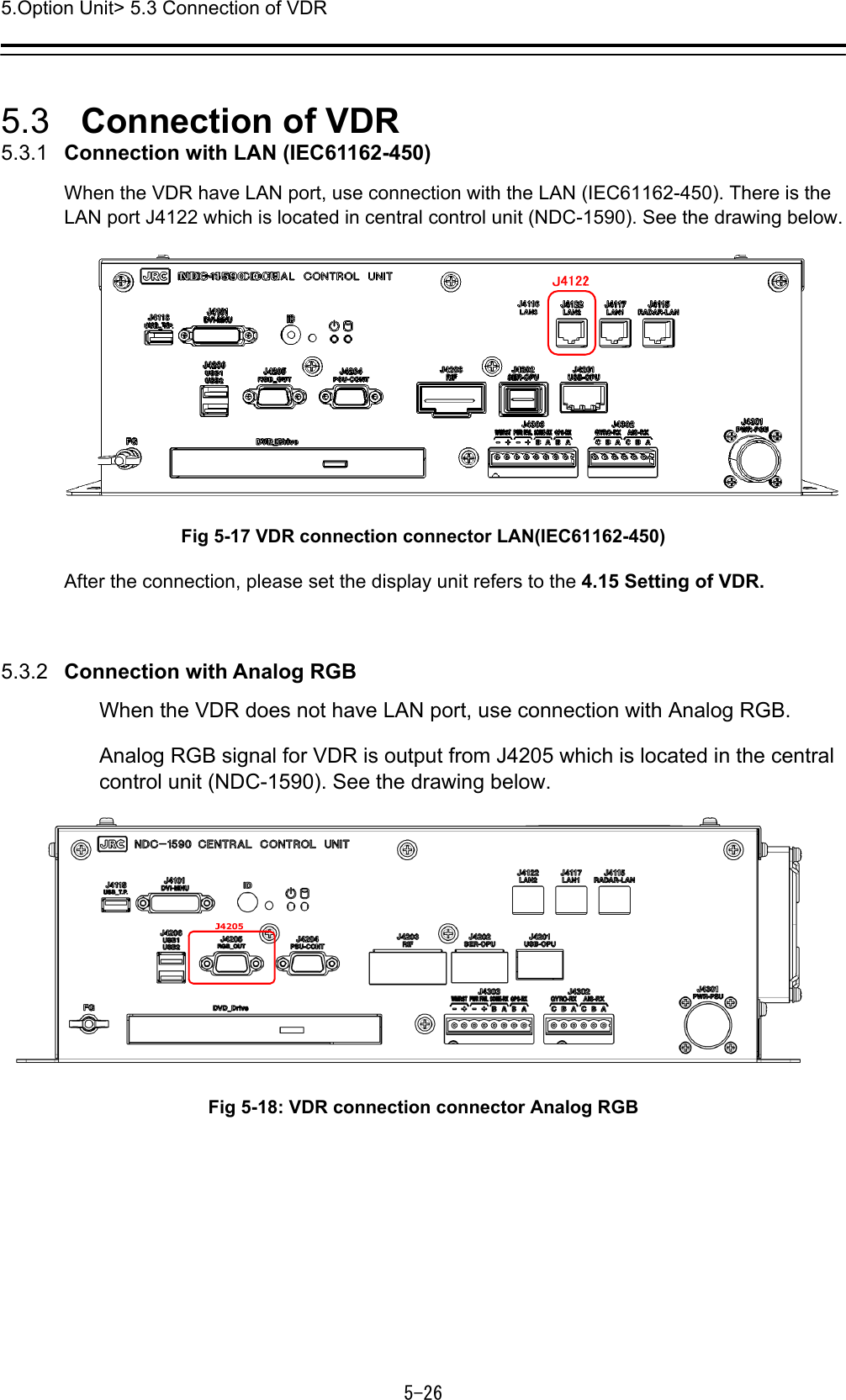 5.Option Unit&gt; 5.3 Connection of VDR 5-26  5.3   Connection of VDR 5.3.1   Connection with LAN (IEC61162-450) When the VDR have LAN port, use connection with the LAN (IEC61162-450). There is the LAN port J4122 which is located in central control unit (NDC-1590). See the drawing below.  Fig 5-17 VDR connection connector LAN(IEC61162-450) After the connection, please set the display unit refers to the 4.15 Setting of VDR.  5.3.2   Connection with Analog RGB When the VDR does not have LAN port, use connection with Analog RGB. Analog RGB signal for VDR is output from J4205 which is located in the central control unit (NDC-1590). See the drawing below.    Fig 5-18: VDR connection connector Analog RGB 