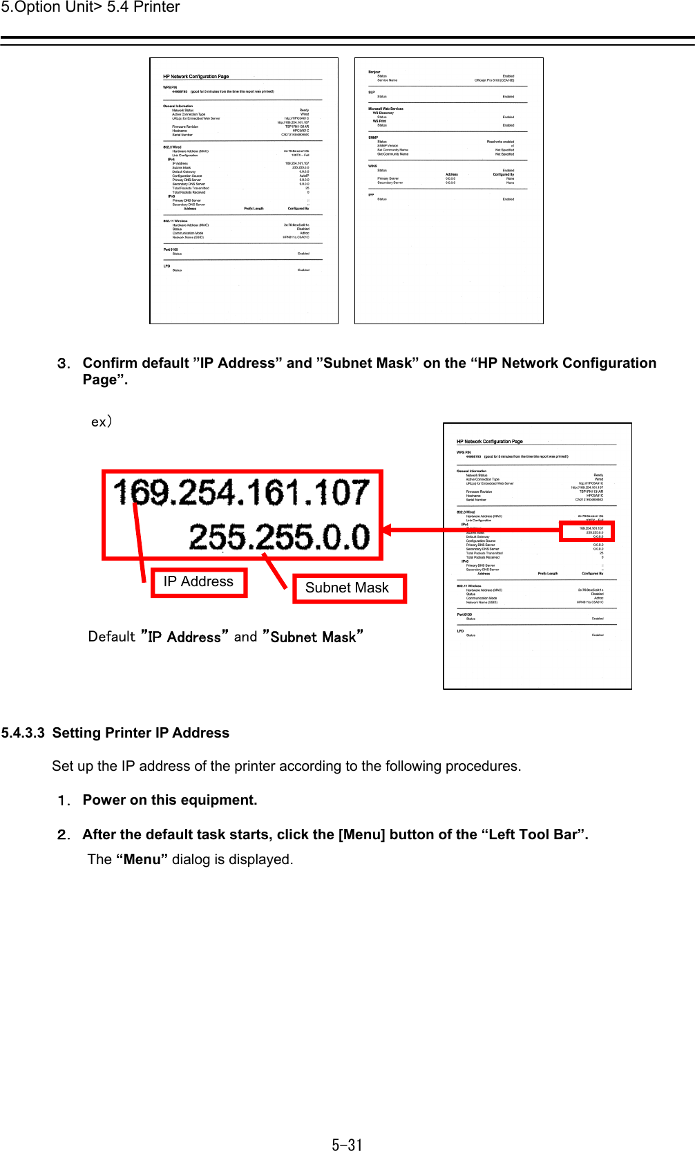 5.Option Unit&gt; 5.4 Printer 5-31   ３． Confirm default ”IP Address” and ”Subnet Mask” on the “HP Network Configuration Page”.    5.4.3.3  Setting Printer IP Address  Set up the IP address of the printer according to the following procedures.  １． Power on this equipment.  ２． After the default task starts, click the [Menu] button of the “Left Tool Bar”. The “Menu” dialog is displayed. Default ”IP Address” and ”Subnet Mask” IP Address  Subnet Mask ex） 