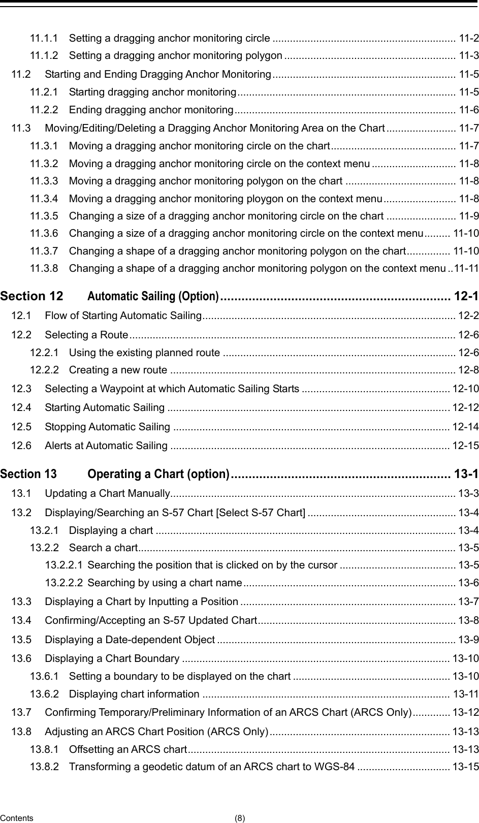  Contents (8) 11.1.1 Setting a dragging anchor monitoring circle ............................................................... 11-2 11.1.2 Setting a dragging anchor monitoring polygon ........................................................... 11-3 11.2 Starting and Ending Dragging Anchor Monitoring ............................................................... 11-5 11.2.1 Starting dragging anchor monitoring ........................................................................... 11-5 11.2.2 Ending dragging anchor monitoring ............................................................................ 11-6 11.3 Moving/Editing/Deleting a Dragging Anchor Monitoring Area on the Chart ........................ 11-7 11.3.1 Moving a dragging anchor monitoring circle on the chart ........................................... 11-7 11.3.2 Moving a dragging anchor monitoring circle on the context menu ............................. 11-8 11.3.3 Moving a dragging anchor monitoring polygon on the chart ...................................... 11-8 11.3.4 Moving a dragging anchor monitoring ploygon on the context menu ......................... 11-8 11.3.5 Changing a size of a dragging anchor monitoring circle on the chart ........................ 11-9 11.3.6 Changing a size of a dragging anchor monitoring circle on the context menu ......... 11-10 11.3.7 Changing a shape of a dragging anchor monitoring polygon on the chart ............... 11-10 11.3.8 Changing a shape of a dragging anchor monitoring polygon on the context menu .. 11-11 Section 12 Automatic Sailing (Option) ................................................................. 12-1 12.1 Flow of Starting Automatic Sailing ....................................................................................... 12-2 12.2 Selecting a Route ................................................................................................................ 12-6 12.2.1 Using the existing planned route ................................................................................ 12-6 12.2.2 Creating a new route .................................................................................................. 12-8 12.3 Selecting a Waypoint at which Automatic Sailing Starts ................................................... 12-10 12.4 Starting Automatic Sailing ................................................................................................. 12-12 12.5 Stopping Automatic Sailing ............................................................................................... 12-14 12.6 Alerts at Automatic Sailing ................................................................................................ 12-15 Section 13 Operating a Chart (option) .............................................................. 13-1 13.1 Updating a Chart Manually.................................................................................................. 13-3 13.2 Displaying/Searching an S-57 Chart [Select S-57 Chart] ................................................... 13-4 13.2.1 Displaying a chart ....................................................................................................... 13-4 13.2.2 Search a chart ............................................................................................................. 13-5 13.2.2.1 Searching the position that is clicked on by the cursor ........................................ 13-5 13.2.2.2 Searching by using a chart name ......................................................................... 13-6 13.3 Displaying a Chart by Inputting a Position .......................................................................... 13-7 13.4 Confirming/Accepting an S-57 Updated Chart .................................................................... 13-8 13.5 Displaying a Date-dependent Object .................................................................................. 13-9 13.6 Displaying a Chart Boundary ............................................................................................ 13-10 13.6.1 Setting a boundary to be displayed on the chart ...................................................... 13-10 13.6.2 Displaying chart information ..................................................................................... 13-11 13.7 Confirming Temporary/Preliminary Information of an ARCS Chart (ARCS Only) ............. 13-12 13.8 Adjusting an ARCS Chart Position (ARCS Only) .............................................................. 13-13 13.8.1 Offsetting an ARCS chart .......................................................................................... 13-13 13.8.2 Transforming a geodetic datum of an ARCS chart to WGS-84 ................................ 13-15 