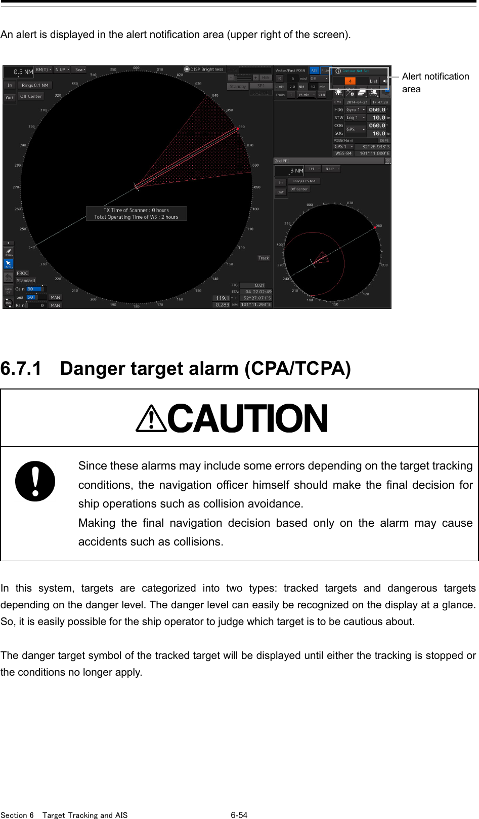  Section 6  Target Tracking and AIS 6-54  An alert is displayed in the alert notification area (upper right of the screen).      6.7.1 Danger target alarm (CPA/TCPA)   Since these alarms may include some errors depending on the target tracking conditions, the navigation officer himself should make the final decision for ship operations such as collision avoidance. Making the final navigation decision based only on the alarm may cause accidents such as collisions.  In this system, targets are categorized into two types: tracked targets and dangerous targets depending on the danger level. The danger level can easily be recognized on the display at a glance. So, it is easily possible for the ship operator to judge which target is to be cautious about.  The danger target symbol of the tracked target will be displayed until either the tracking is stopped or the conditions no longer apply.     Alert notification area 
