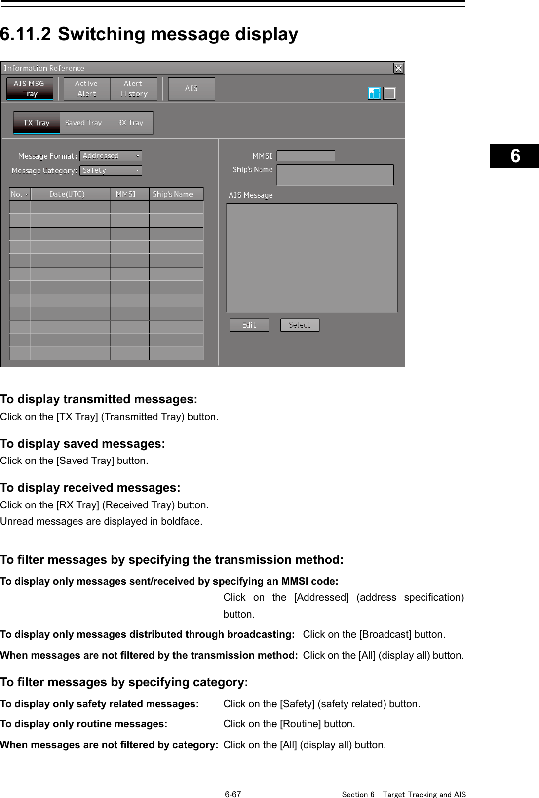   6-67  Section 6  Target Tracking and AIS    1  2  3  4  5  6  7  8  9  10  11  12  13  14  15  16  17  18  19  20  21  22  23  24  25  26  27      6.11.2 Switching message display     To display transmitted messages: Click on the [TX Tray] (Transmitted Tray) button.  To display saved messages: Click on the [Saved Tray] button.  To display received messages: Click on the [RX Tray] (Received Tray) button. Unread messages are displayed in boldface.   To filter messages by specifying the transmission method: To display only messages sent/received by specifying an MMSI code:   Click on the [Addressed] (address specification) button. To display only messages distributed through broadcasting: Click on the [Broadcast] button. When messages are not filtered by the transmission method: Click on the [All] (display all) button.  To filter messages by specifying category: To display only safety related messages:   Click on the [Safety] (safety related) button. To display only routine messages:   Click on the [Routine] button. When messages are not filtered by category: Click on the [All] (display all) button.    