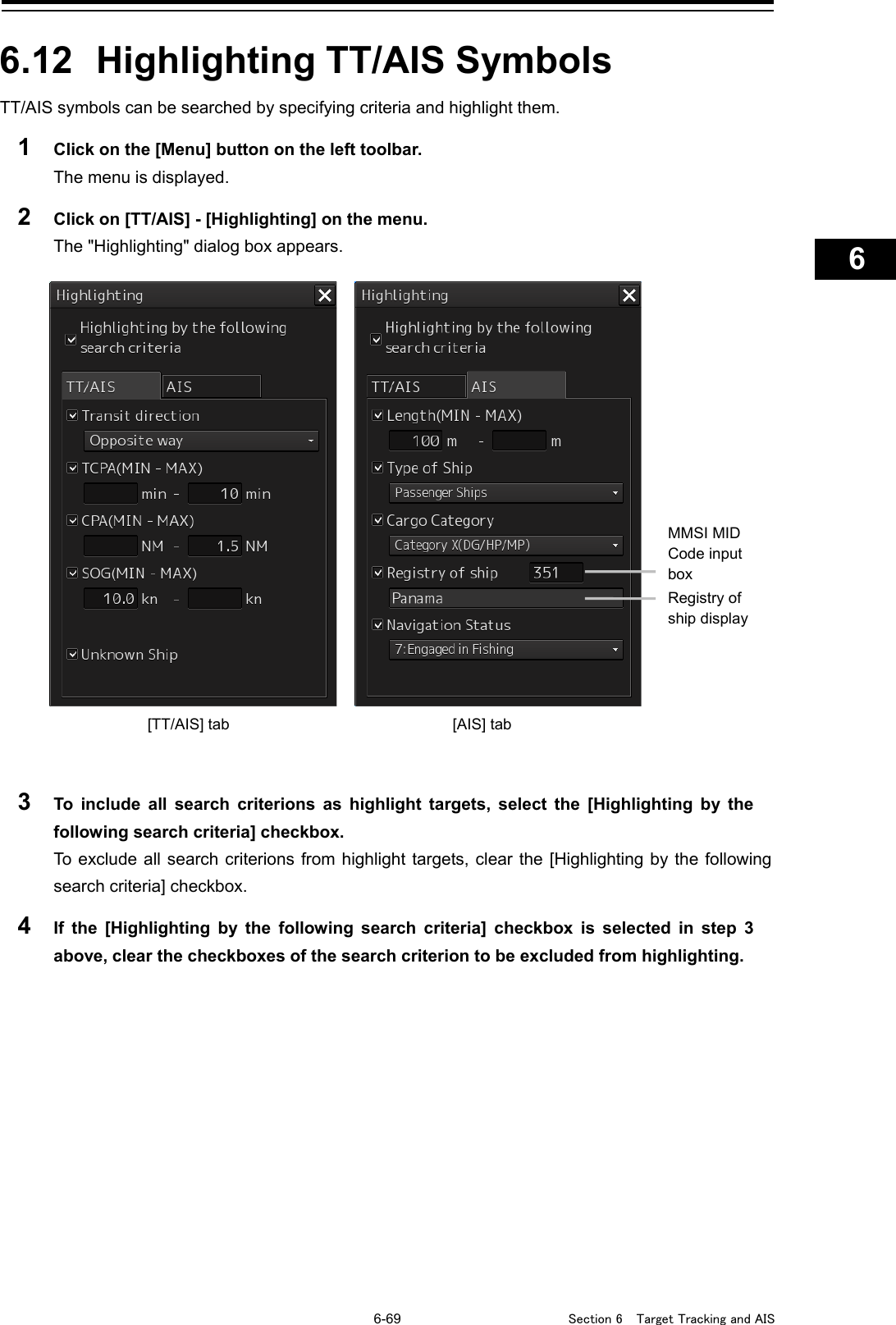   6-69  Section 6  Target Tracking and AIS    1  2  3  4  5  6  7  8  9  10  11  12  13  14  15  16  17  18  19  20  21  22  23  24  25  26  27      6.12  Highlighting TT/AIS Symbols TT/AIS symbols can be searched by specifying criteria and highlight them. 1  Click on the [Menu] button on the left toolbar. The menu is displayed. 2  Click on [TT/AIS] - [Highlighting] on the menu. The &quot;Highlighting&quot; dialog box appears.     3  To include all search criterions  as highlight targets, select the [Highlighting by the following search criteria] checkbox. To exclude all search criterions from highlight targets, clear the [Highlighting by the following search criteria] checkbox. 4  If the [Highlighting by the following search criteria] checkbox is selected in step 3 above, clear the checkboxes of the search criterion to be excluded from highlighting.    MMSI MID Code input box Registry of ship display [TT/AIS] tab [AIS] tab 