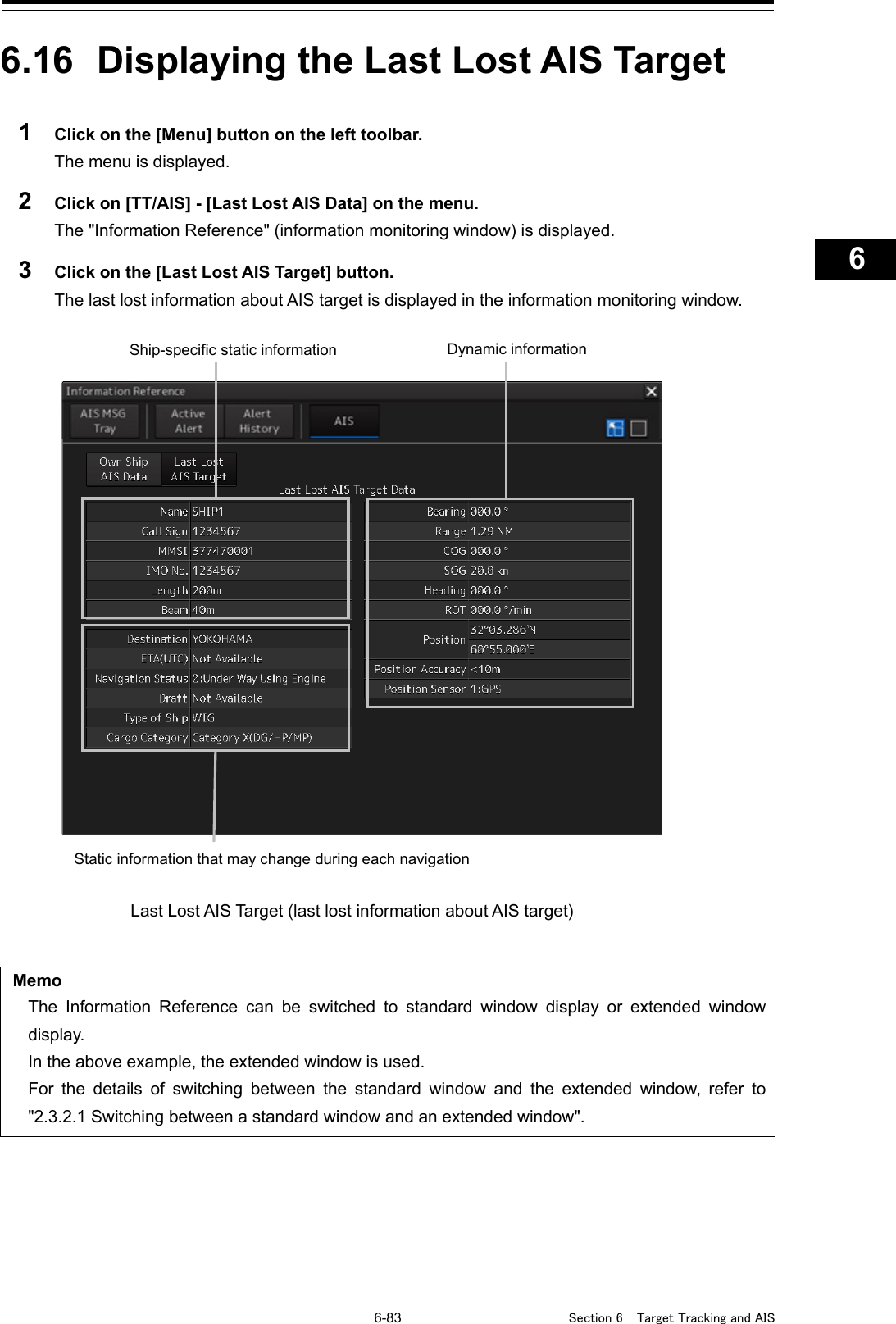   6-83  Section 6  Target Tracking and AIS    1  2  3  4  5  6  7  8  9  10  11  12  13  14  15  16  17  18  19  20  21  22  23  24  25  26  27      6.16  Displaying the Last Lost AIS Target  1  Click on the [Menu] button on the left toolbar. The menu is displayed. 2  Click on [TT/AIS] - [Last Lost AIS Data] on the menu. The &quot;Information Reference&quot; (information monitoring window) is displayed. 3  Click on the [Last Lost AIS Target] button. The last lost information about AIS target is displayed in the information monitoring window.    Memo The Information Reference can be switched to standard window display or extended window display. In the above example, the extended window is used. For the details of switching between the standard window and the extended window, refer to &quot;2.3.2.1 Switching between a standard window and an extended window&quot;.      Last Lost AIS Target (last lost information about AIS target)     Ship-specific static information Static information that may change during each navigation Dynamic information 