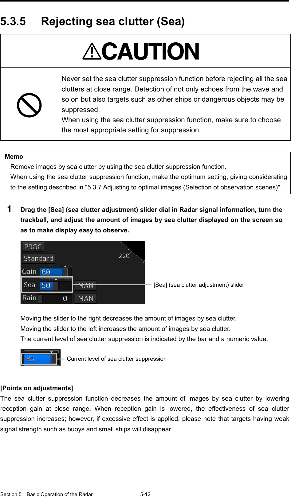  Section 5  Basic Operation of the Radar 5-12  5.3.5 Rejecting sea clutter (Sea)   Never set the sea clutter suppression function before rejecting all the sea clutters at close range. Detection of not only echoes from the wave and so on but also targets such as other ships or dangerous objects may be suppressed. When using the sea clutter suppression function, make sure to choose the most appropriate setting for suppression.  Memo Remove images by sea clutter by using the sea clutter suppression function. When using the sea clutter suppression function, make the optimum setting, giving considerating to the setting described in &quot;5.3.7 Adjusting to optimal images (Selection of observation scenes)&quot;.  1  Drag the [Sea] (sea clutter adjustment) slider dial in Radar signal information, turn the trackball, and adjust the amount of images by sea clutter displayed on the screen so as to make display easy to observe.    Moving the slider to the right decreases the amount of images by sea clutter. Moving the slider to the left increases the amount of images by sea clutter. The current level of sea clutter suppression is indicated by the bar and a numeric value.    [Points on adjustments] The sea clutter suppression function decreases the amount of images by sea clutter by lowering reception  gain at close range.  When reception gain is lowered, the effectiveness of sea clutter suppression increases; however, if excessive effect is applied, please note that targets having weak signal strength such as buoys and small ships will disappear.    [Sea] (sea clutter adjustment) slider  Current level of sea clutter suppression 