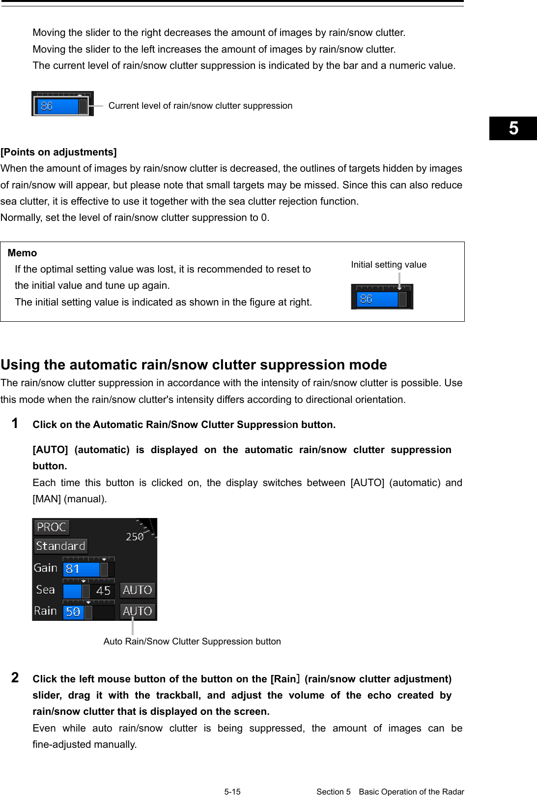   5-15 Section 5  Basic Operation of the Radar     1  2  3  4  5  5  7  8  9  10  11  12  13  14  15  16  17  18  19  20  21  22  23  24  25  APP A   APP B  1    Moving the slider to the right decreases the amount of images by rain/snow clutter. Moving the slider to the left increases the amount of images by rain/snow clutter. The current level of rain/snow clutter suppression is indicated by the bar and a numeric value.    [Points on adjustments] When the amount of images by rain/snow clutter is decreased, the outlines of targets hidden by images of rain/snow will appear, but please note that small targets may be missed. Since this can also reduce sea clutter, it is effective to use it together with the sea clutter rejection function. Normally, set the level of rain/snow clutter suppression to 0.  Memo If the optimal setting value was lost, it is recommended to reset to the initial value and tune up again. The initial setting value is indicated as shown in the figure at right.      Using the automatic rain/snow clutter suppression mode The rain/snow clutter suppression in accordance with the intensity of rain/snow clutter is possible. Use this mode when the rain/snow clutter&apos;s intensity differs according to directional orientation. 1  Click on the Automatic Rain/Snow Clutter Suppression button. [AUTO] (automatic) is displayed on the automatic rain/snow clutter suppression button. Each time this button is clicked on, the display switches between [AUTO]  (automatic)  and [MAN] (manual).   2  Click the left mouse button of the button on the [Rain] (rain/snow clutter adjustment) slider, drag it with the trackball, and adjust the volume of the echo created by rain/snow clutter that is displayed on the screen. Even while auto rain/snow clutter is being suppressed, the amount of images can be fine-adjusted manually.   Initial setting value  Current level of rain/snow clutter suppression Auto Rain/Snow Clutter Suppression button 