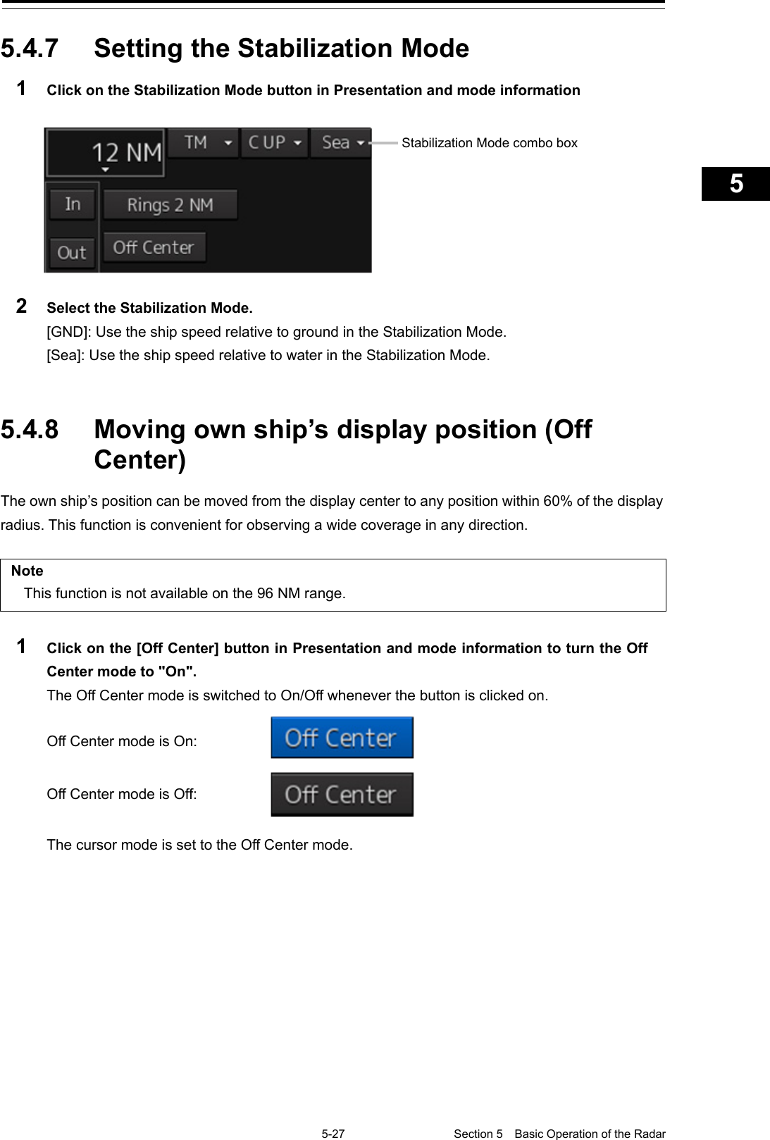   5-27 Section 5  Basic Operation of the Radar     1  2  3  4  5  5  7  8  9  10  11  12  13  14  15  16  17  18  19  20  21  22  23  24  25  APP A   APP B  1    5.4.7  Setting the Stabilization Mode 1  Click on the Stabilization Mode button in Presentation and mode information   2  Select the Stabilization Mode. [GND]: Use the ship speed relative to ground in the Stabilization Mode. [Sea]: Use the ship speed relative to water in the Stabilization Mode.   5.4.8 Moving own ship’s display position (Off Center) The own ship’s position can be moved from the display center to any position within 60% of the display radius. This function is convenient for observing a wide coverage in any direction.  Note This function is not available on the 96 NM range.  1  Click on the [Off Center] button in Presentation and mode information to turn the Off Center mode to &quot;On&quot;. The Off Center mode is switched to On/Off whenever the button is clicked on.  Off Center mode is On:  Off Center mode is Off:   The cursor mode is set to the Off Center mode.   Stabilization Mode combo box 