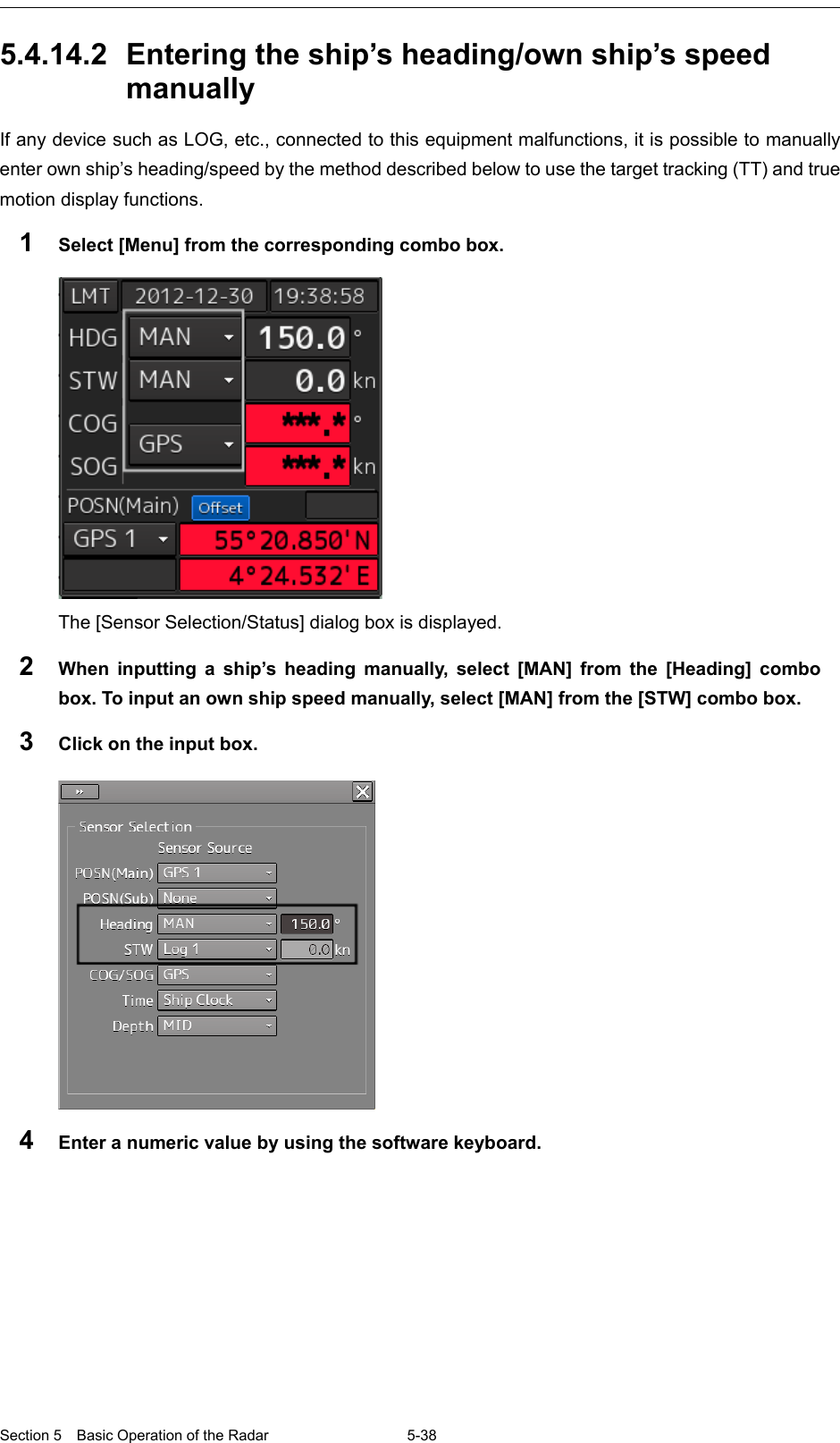  Section 5  Basic Operation of the Radar 5-38  5.4.14.2 Entering the ship’s heading/own ship’s speed manually If any device such as LOG, etc., connected to this equipment malfunctions, it is possible to manually enter own ship’s heading/speed by the method described below to use the target tracking (TT) and true motion display functions. 1  Select [Menu] from the corresponding combo box.   The [Sensor Selection/Status] dialog box is displayed. 2  When inputting a ship’s heading manually, select [MAN] from the [Heading] combo box. To input an own ship speed manually, select [MAN] from the [STW] combo box. 3  Click on the input box.  4  Enter a numeric value by using the software keyboard.  