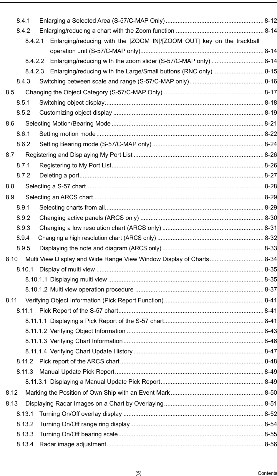   (5)  Contents      2  3  4  5  6  7  8  9  10  11  12  13  14  15  16  17  18  19  20  21  22  23  24  25  26  27     8.4.1 Enlarging a Selected Area (S-57/C-MAP Only) .......................................................... 8-12 8.4.2 Enlarging/reducing a chart with the Zoom function .................................................... 8-14 8.4.2.1 Enlarging/reducing with the [ZOOM IN]/[ZOOM OUT] key on the trackball operation unit (S-57/C-MAP only)......................................................................... 8-14 8.4.2.2 Enlarging/reducing with the zoom slider (S-57/C-MAP only) ............................... 8-14 8.4.2.3 Enlarging/reducing with the Large/Small buttons (RNC only) .............................. 8-15 8.4.3 Switching between scale and range (S-57/C-MAP only) ............................................ 8-16 8.5 Changing the Object Category (S-57/C-MAP Only)............................................................ 8-17 8.5.1 Switching object display .............................................................................................. 8-18 8.5.2 Customizing object display ......................................................................................... 8-19 8.6 Selecting Motion/Bearing Mode .......................................................................................... 8-21 8.6.1 Setting motion mode ................................................................................................... 8-22 8.6.2 Setting Bearing mode (S-57/C-MAP only) .................................................................. 8-24 8.7 Registering and Displaying My Port List ............................................................................. 8-26 8.7.1 Registering to My Port List .......................................................................................... 8-26 8.7.2 Deleting a port ............................................................................................................. 8-27 8.8 Selecting a S-57 chart ......................................................................................................... 8-28 8.9 Selecting an ARCS chart ..................................................................................................... 8-29 8.9.1 Selecting charts from all .............................................................................................. 8-29 8.9.2 Changing active panels (ARCS only) ......................................................................... 8-30 8.9.3 Changing a low resolution chart (ARCS only) ............................................................ 8-31 8.9.4 Changing a high resolution chart (ARCS only) ............................................................... 8-32 8.9.5 Displaying the note and diagram (ARCS only) ............................................................ 8-33 8.10 Multi View Display and Wide Range View Window Display of Charts ................................ 8-34 8.10.1 Display of multi view ................................................................................................... 8-35 8.10.1.1 Displaying multi view ............................................................................................ 8-35 8.10.1.2 Multi view operation procedure ............................................................................ 8-37 8.11 Verifying Object Information (Pick Report Function) ........................................................... 8-41 8.11.1 Pick Report of the S-57 chart ...................................................................................... 8-41 8.11.1.1 Displaying a Pick Report of the S-57 chart ........................................................... 8-41 8.11.1.2 Verifying Object Information ................................................................................. 8-43 8.11.1.3 Verifying Chart Information ................................................................................... 8-46 8.11.1.4 Verifying Chart Update History ............................................................................. 8-47 8.11.2 Pick report of the ARCS chart ..................................................................................... 8-48 8.11.3 Manual Update Pick Report ........................................................................................ 8-49 8.11.3.1 Displaying a Manual Update Pick Report ............................................................. 8-49 8.12 Marking the Position of Own Ship with an Event Mark ....................................................... 8-50 8.13 Displaying Radar Images on a Chart by Overlaying ........................................................... 8-51 8.13.1 Turning On/Off overlay display ................................................................................... 8-52 8.13.2 Turning On/Off range ring display ............................................................................... 8-54 8.13.3 Turning On/Off bearing scale ...................................................................................... 8-55 8.13.4 Radar image adjustment ............................................................................................. 8-56 