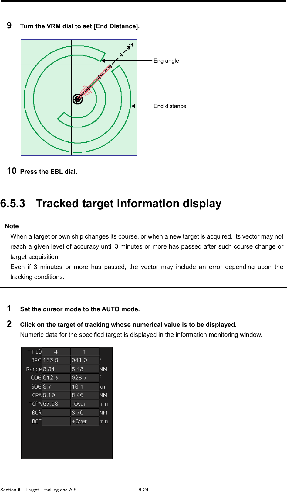  Section 6  Target Tracking and AIS 6-24  9  Turn the VRM dial to set [End Distance].   10 Press the EBL dial.   6.5.3 Tracked target information display  Note When a target or own ship changes its course, or when a new target is acquired, its vector may not reach a given level of accuracy until 3 minutes or more has passed after such course change or target acquisition. Even if 3 minutes or more has passed, the vector may include an error depending upon the tracking conditions.  1  Set the cursor mode to the AUTO mode. 2  Click on the target of tracking whose numerical value is to be displayed. Numeric data for the specified target is displayed in the information monitoring window.     Eng angle End distance 