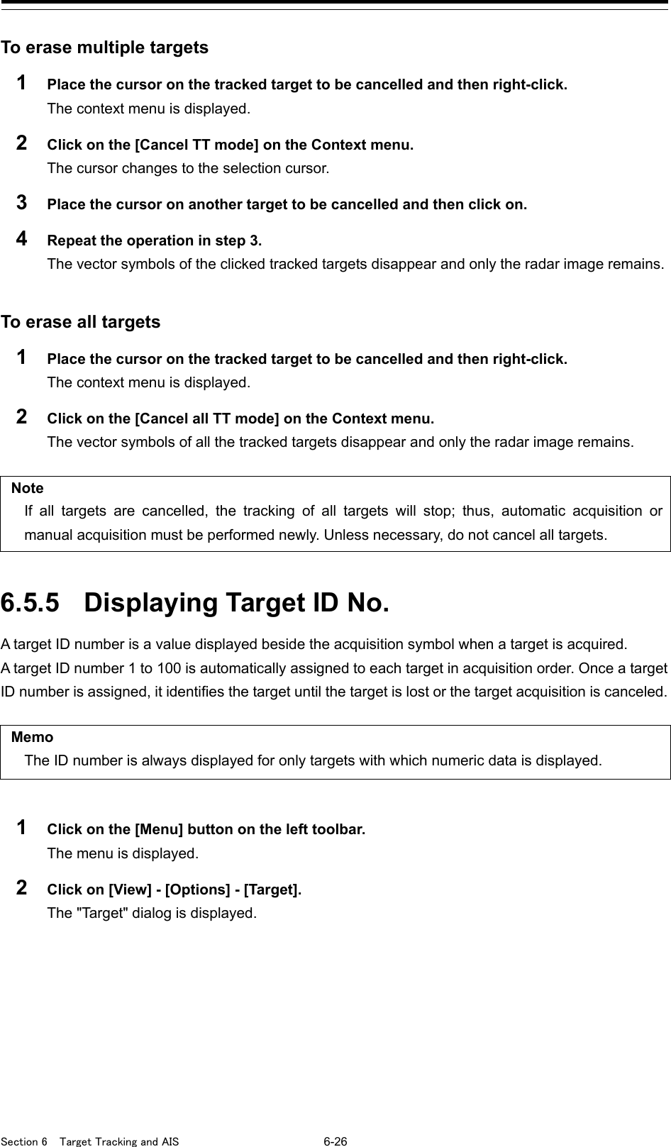  Section 6  Target Tracking and AIS 6-26  To erase multiple targets 1  Place the cursor on the tracked target to be cancelled and then right-click. The context menu is displayed. 2  Click on the [Cancel TT mode] on the Context menu. The cursor changes to the selection cursor. 3  Place the cursor on another target to be cancelled and then click on. 4  Repeat the operation in step 3. The vector symbols of the clicked tracked targets disappear and only the radar image remains.   To erase all targets   1  Place the cursor on the tracked target to be cancelled and then right-click. The context menu is displayed. 2  Click on the [Cancel all TT mode] on the Context menu.   The vector symbols of all the tracked targets disappear and only the radar image remains.    Note If all targets are cancelled, the tracking of all targets will stop; thus, automatic acquisition or manual acquisition must be performed newly. Unless necessary, do not cancel all targets.   6.5.5 Displaying Target ID No.   A target ID number is a value displayed beside the acquisition symbol when a target is acquired. A target ID number 1 to 100 is automatically assigned to each target in acquisition order. Once a target ID number is assigned, it identifies the target until the target is lost or the target acquisition is canceled.    Memo The ID number is always displayed for only targets with which numeric data is displayed.  1  Click on the [Menu] button on the left toolbar. The menu is displayed. 2  Click on [View] - [Options] - [Target]. The &quot;Target&quot; dialog is displayed.    