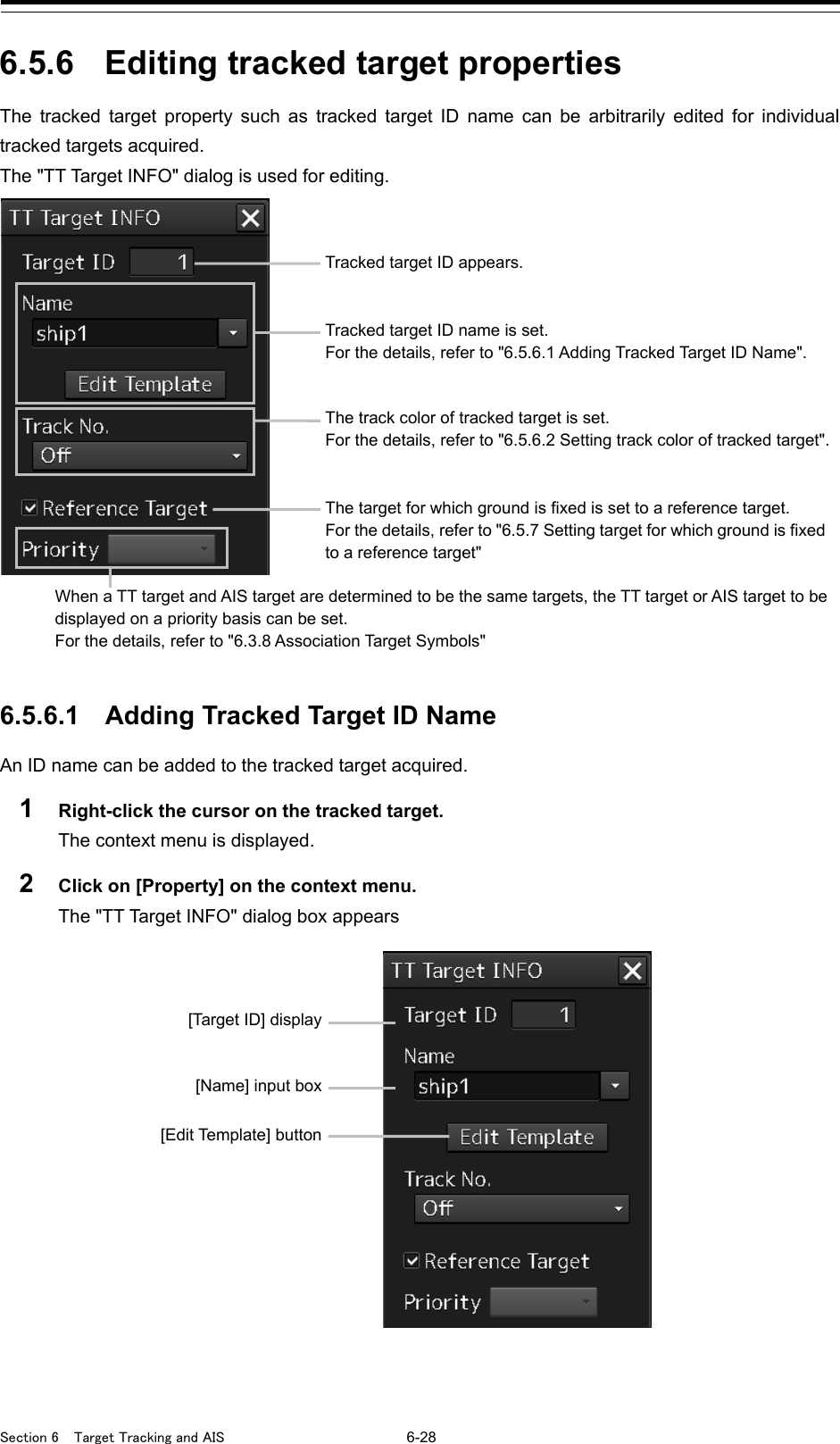  Section 6  Target Tracking and AIS 6-28  6.5.6 Editing tracked target properties The tracked target property such as tracked target ID name can be arbitrarily edited for individual tracked targets acquired. The &quot;TT Target INFO&quot; dialog is used for editing.   6.5.6.1 Adding Tracked Target ID Name An ID name can be added to the tracked target acquired. 1  Right-click the cursor on the tracked target. The context menu is displayed. 2  Click on [Property] on the context menu. The &quot;TT Target INFO&quot; dialog box appears     [Target ID] display [Name] input box [Edit Template] button  Tracked target ID appears. Tracked target ID name is set. For the details, refer to &quot;6.5.6.1 Adding Tracked Target ID Name&quot;.  The track color of tracked target is set. For the details, refer to &quot;6.5.6.2 Setting track color of tracked target&quot;. The target for which ground is fixed is set to a reference target. For the details, refer to &quot;6.5.7 Setting target for which ground is fixed to a reference target&quot;  When a TT target and AIS target are determined to be the same targets, the TT target or AIS target to be displayed on a priority basis can be set. For the details, refer to &quot;6.3.8 Association Target Symbols&quot; 