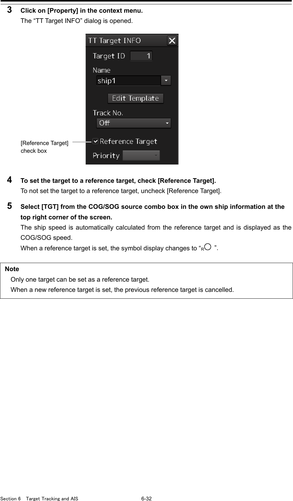 Section 6  Target Tracking and AIS 6-32 3  Click on [Property] in the context menu. The “TT Target INFO” dialog is opened.   4  To set the target to a reference target, check [Reference Target]. To not set the target to a reference target, uncheck [Reference Target]. 5  Select [TGT] from the COG/SOG source combo box in the own ship information at the top right corner of the screen. The ship speed is automatically calculated from the reference target and is displayed as the COG/SOG speed. When a reference target is set, the symbol display changes to “R ”.  Note Only one target can be set as a reference target. When a new reference target is set, the previous reference target is cancelled.    [Reference Target] check box 